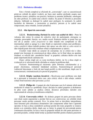 2.2.2. Dezbaterea (discuţia)
Este o formă complexă şi eficientă de „conversaţie”, care se caracterizează
printr-un schimb de păreri (vederi), pe baza unei analize profunde asupra unei
probleme (teme), ştiinţifice sau practice, încheiat cu anumite deliberări, omologate
de către profesor, în cadrul unui colectiv studios. Ea poate fi folosită ca procedeu
didactic, îmbinată cu dialogul în cadrul unor prelegeri, la seminarii, în cadrul
lucrărilor de laborator, a proiectelor şi practicii, precum şi în cadrul unor
simpozioane, mese rotunde, sesiuni ştiinţifice.
2.2.3. Alte tipuri de conversaţie
2.2.3.1. Brainstorming (furtună în creier sau asaltul de idei) - Pune în
valoarea idei emise în comun de colective mici de participanţi, eterogene ca
ocupaţie, preocupări, funcţie, sex, mediu social. Emiterea ideilor se poate face pe
trei căi şi anume: calea progresivă (o idee iniţială este completată cu idei
intermediare până se ajunge la o idee finală ce reprezintă soluţia unei probleme),
calea catalitică (ideea iniţială produce idei opuse sau alte idei) şi calea mixtă (o
idee iniţială poate dezvolta simultan soluţii complementare şi opuse).
Condiţii: toate ideile au caracter de cunoştinţe; nu se critică nici o idee;
grupul este încurajat să construiască pe ideea altuia, iar în final ideea nu aparţine
nimănui; se solicită idei „membrilor tăcuţi“ ai grupului; calitatea ideilor este mai
puţin importantă decât cantitatea lor.
Etape: prima etapă are ca scop recoltarea ideilor, iar în a doua etapă se
evaluează şi se selectează ideile oferindu-se soluţia la problema dată.
Variante: brainstorming-ul electronic (prin folosirea calculatorului şi a
poştei electronice, emitentul rămănând anonim), brainstorming-ul personal
(subiectul întocmeşte o listă cât mai lungă posibil cu idei nerafinate, după care le
restructurează, sistematizează şi le prezin-tă grupului).
2.2.3.2. Delphy (ancheta iterativă) - Rezolvarea unei probleme este dată
de o persoană şi transmisă alteia care, prin critică, oferă o altă soluţie, ambele
soluţii fiind transmise altei persoane ş.a.m.d.
2.2.3.3. Philips 66 - 6 gupuri de câte 6 persoane care în 6 minute oferă unui
moderator 6 soluţii la o problemă. Etape: discuţia în cadrul grupelor şi dezbaterea
în plen (care admite şi analiza critică, deoarece prioritatea metodei este
reprezentată de selecţia şi ierarhizarea soluţiilor).
2.2.3.4. Conversaţia critică - Se alcătuie grupuri de patru persoane dintre
care două susţin argumentat a poziţie într-un caz controversat, iar celelalte două
persoane susţin poziţia contrară. Faze: în prima fază se dezvăluie integralitatea
unui fenomen prin articularea elementelor sale componente aflate într-o aparentă
opoziţie; în faza a doua susţinătorii aceleiaşi poziţii din toate grupurile se reunesc
pentru a-şi centraliza ideile, după care se întorc la grupul de provenienţă pentru
continuarea discuţiilor; în faza a treia în grupurile iniţiale de câte patru persoane se
prezintă poziţiile, ceilalţi luând notiţe şi punând întrebări pentru eludarea punctelor
 