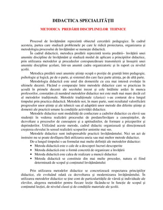 DIDACTICA SPECIALITĂŢII
METODICA PREDĂRII DISCIPLINELOR TEHNICE
Procesul de învăţământ reprezintă obiectul cercetării pedagogice. În cadrul
acesteia, partea care studiază problemele pe care le ridică proiectarea, organizarea şi
metodologia procesului de învăţământ se numeşte didactică.
În cadrul didacticii, metodica predării reprezintă teoria predării– învăţării unei
anumite discipline de învăţământ şi studiază modul de aplicare a principiilor didactice,
prin utilizarea metodelor şi procedeelor corespunzătoare transmiterii şi însuşirii unei
anumite discipline şcolare, într-un anumit cadru organizatoric şi în raport cu nivelul
şcolii.
Metodica predării unei anumite ştiinţe ocupă o poziţie de graniţă între pedagogie,
psihologie şi logică, pe de o parte, şi sistemul din care face parte ştiinţa, pe de altă parte.
Metodologia didactică este unul din domeniile cu cea mai intensă evoluţie în
ultimele decenii. Făcând o comparaţie între metodele didactice care se practicau în
şcoală în primele decenii ale secolului trecut şi cele întâlnite astăzi în munca
profesorilor, constatăm că numărul metodelor didactice noi este mult mai mare decât cel
al metodelor tradiţionale. Metodele tradiţionale (clasice) s-au conturat de-a lungul
timpului prin practica didactică. Metodele noi, în mare parte, sunt rezultatul valorificării
progreselor unor ştiinţe şi ale tehnicii sau al adaptării unor metode din diferite ştiinţe şi
domenii ale practicii umane la condiţiile activităţii didactice.
Metodele didactice sunt modalităţi de conlucrare a cadrelor didactice cu elevii sau
studenţii în vederea realizării procesului de predare/învăţare a cunoştinţelor, de
dezvoltare a proceselor de cunoaştere şi a aptitudinilor, de formare a priceperilor şi
deprinderilor. Utilizând aceste metode, cadrul didactic organizează şi direcţionează
creşterea elevului în sensul realizării scopurilor amintite mai sus.
Metodele didactice sunt indispensabile practicii învăţământului. Nici un act de
instruire nu se poate desfăşura fără utilizarea uneia sau mai multor metode didactice.
De-a lungul timpului s-au formulat mai multe definiţii ale metodelor didactice:
• Metoda didactică este o cale de a descoperi lucruri descoperite
• Metoda didactică este o formă concretă de organizare a învăţării
• Metoda didactică este calea de realizare a muncii didactice
• Metoda didactică se constituie din mai multe procedee, natura ei fiind
determinată de scopul şi conţinutul învăţământului
Prin utilizarea metodelor didactice se concretizează respectarea principiilor
didactice, ele evoluând odată cu dezvoltarea şi modernizarea învăţământului. În
utilizarea metodelor didactice se ţine cont de particularităţile de vârstă şi individuale ale
elevilor, alegerea metodelor pentru fiecare lecţie făcându-se în funcţie de scopul şi
conţinutul lecţiei, de nivelul clasei şi de condiţiile materiale ale şcolii.
 