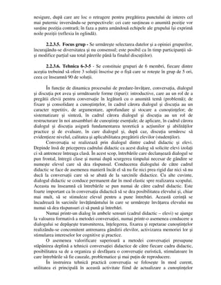 nesigure, după care are loc o retragere pentru pregătirea punctului de interes cel
mai puternic inversându-se perspectivele: cei care susţineau o anumită poziţie vor
susţine poziţia contrară; în faza a patra amândouă echipele ale grupului îşi exprimă
noile poziţii (reflexia în oglindă).
2.2.3.5. Focus grup - Se urmăreşte selectarea datelor şi a opiniei grupurilor,
încurajându-se diversitatea şi nu consensul; este posibil ca în timp participanţii să-
şi modifice parţial sau total părerile până la finalul discuţiilor).
2.2.3.6. Tehnica 6-3-5 - Se constituie grupuri de 6 membri, fiecare dintre
aceştia trebuind să ofere 3 soluţii înscrise pe o fişă care se roteşte în grup de 5 ori,
ceea ce înseamnă 90 de soluţii.
În funcţie de dinamica procesului de predare-învăţare, conversaţia, dialogul
şi discuţia pot avea şi următoarele forme (tipuri): introductive, care au un rol de a
pregătii elevii pentru conversaţie în legătură cu o anumită temă (problemă); de
fixare şi consolidare a cunoştinţelor, în cadrul cărora dialogul şi discuţia au un
caracter repetitiv, de argumentare, aprofundare şi stocare a cunoştinţelor; de
sistematizare şi sinteză, în cadrul cărora dialogul şi discuţia au un rol de
restructurare în noi ansambluri de cunoştinţe esenţiale; de aplicare, în cadrul cărora
dialogul şi discuţia asigură fundamentarea teoretică a acţiunilor şi abilităţilor
practice şi de evaluare, în care dialogul şi, după caz, discuţia urmăresc să
evidenţieze nivelul, calitatea şi aplicabilitatea pregătirii elevilor (studenţilor).
Conversaţia se realizează prin dialogul dintre cadrul didactic şi elevi.
Depinde însă de priceperea cadrului didactic ca acest dialog să solicite elevi izolaţi
ci să antreneze întreaga clasă. În acest scop, întrebările care declanşează dialogul se
pun frontal, întregii clase şi numai după scurgerea timpului necesar de gândire se
numeşte elevul care să dea răspunsul. Conducerea dialogului de către cadrul
didactic se face de asemenea manieră încât el să nu fie nici prea rigid dar nici să nu
ducă la conversaţii care să se abată de la sarcinile didactice. Cu alte cuvinte,
dialogul didactic se conduce permanent dar în mod elastic spre realizarea scopului.
Aceasta nu înseamnă că întrebările se pun numai de către cadrul didactic. Este
foarte important ca în conversaţia didactică să se dea posibilitatea elevului şi, chiar
mai mult, să se stimuleze elevul pentru a pune întrebări. Această cerinţă se
încadrează în sarcinile învăţământului în care se urmăreşte învăţarea elevului nu
numai să dea răspunsuri ci să pună şi întrebări.
Numai printr-un dialog în ambele sensuri (cadrul didactic – elevi) se ajunge
la valoarea formativă a metodei conversaţiei, numai printr-o asemenea conducere a
dialogului se depăşeşte transmiterea, înţelegerea, fixarea şi repetarae cunoştinţelor
realizându-se concomitent antrenarea gândirii elevilor, activizarea memoriei lor şi
stimularea intereselor lor cognitive şi practice.
O asemenea valorificare superioară a metodei conversaţiei presupune
stăpânirea deplină a tehnicii conversaţiei didactice de către fiecare cadru didactic,
posibilitatea sa de a organiza şi desfăşura o conversaţie euristică, stimulatoare în
care întrebările să fie cauzale, problematice şi mai puţin de reproducere.
În instruirea tehnică practică conversaţia se foloseşte în mod curent,
utilitatea ei principală în această activitate fiind de actualizare a cunoştinţelor
 