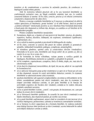 teoretice şi de conştientizare a acestora în acţiunile practice, de conducere a
înţelegerii actului tehnic practic.
Atât în instruirea tehnică practică cât şi în cea teoretică întrebările se
conformează cerinţelor care, pe lângă condiţiile amintite mai sus, le conferă
caracterul didactic şi anume: să fie clare, concise, precise şi să solicite construirea
conştientă a răspunsurilor de către elevi.
Pentru a concepe condiţiile întrebărilor ar fi necesar ca educatorul să aibă în
vedere aprecierea că întrebarea „poate încânta” şi să aibă farmec, dacă ea poartă
„scânteia neliniştii” intelectuale pozitive şi că o întrebare bine formulată determină
o bună parte din răspunsul ce trebuie dat, desigur, cu condiţia ca cel întrebat să fie
corespunzător pregătit.
Printre condiţiile întrebărilor menţionăm:
• formularea, după caz, a tipului cel mai potrivit de întrebări: retorice, de gândire,
repetitive, închise, deschise, înlănţuite, de explorare, stimulatorii (ajutătoare),
suplimentare, etc.;
• să se referă la materia predată şi prevăzută în bibliografia de studiu;
• să fie clare, concrete şi concise din punct de vedere ştiinţific şi gramatical-
ştiinţific, înlăturând formulările ambigue, complicate, neinteligibile;
• să stimuleze gândirea, spiritul critic şi creativitatea elevilor (studenţilor),
folosindu-se în acest sens, întrebările care încep astfel: de ce, pentru ce, din ce
cauză, în ce caz, în ce scop, etc.;
• să fie formulate în forme schimbate, variate pentru a verifica gradul de
înţelegere, flexibilitatea memoriei şi a gândirii, a pregătirii în general;
• să fie complete, cuprinzătoare, complexe, fără a fi duble, triple, etc. mai ales la
chestionarea orală;
• să nu ducă la răspunsuri monosilabice, de tipul: da sau nu, adică să nu cuprindă
în formularea lor;
• să se adreseze întregului grup şcolar (studenţesc) şi apoi să se fixeze pe cel care
să dea răspunsul, aceasta în cazul activităţilor didactice curente; la examene
întrebările se adresează numai celui examinat;
• ştacheta întrebărilor sub aspectul complexităţilor, nivelului şi dificultăţilor să fie
relativ asemănătoare pentru toţi elevii (studenţii), mai ales la examene; în
timpul activităţii didactice curente, se pot pune întrebări şi în funcţie de
activităţile cognitive ale fiecărui elev (student), avându-se în vedere ridicarea
treptată a ştachetei acestora;
• să nu se pună întrebări viclene, „cursă”, voit greşite, de încuietoare, etc. care pot
induce în eroare elevii (studenţii);
• să se folosească întrebări ajutătoare, în cazurile în care elevii (studenţii) n-au
înţeles întrebarea, dau răspunsul parţial, pe ocolite sau eronat;
• să se pună întrebări suplimentare, atunci când se consideră că este necesar să se
verifice înţelegerea, profunzimea, calitatea şi temeinicia cunoştinţelor asimilate;
• să se formeze la elevi capacitatea de a formula întrebări, în vederea realizării
unui dialog fructuos între profesori şi elevi (studenţi), acesta îndeosebi în cadrul
activităţilor didactice curente şi altele;
 