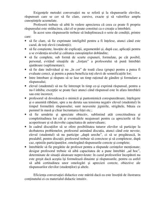 Exigenţele metodei conversaţiei nu se referă şi la răspunsurile elevilor,
răspunsuri care se cer să fie clare, cursive, exacte şi să valorifice amplu
cunoştinţele acumulate.
Profesorii trebuie să aibă în vedere aprecierea că ceea ce poate fi propriu
răspunsului este strălucirea, căci el se poate constitui ca o creaţie a întrebării.
În acest sens răspunsurile trebuie să îndeplinească o serie de condiţii, printre
care:
• să fie clare, să fie exprimate inteligibil pentru a fi înţelese, atunci când este
cazul, de toţi elevii (studenţii);
• să fie conştiente, însoţite de explicaţii, argumentări şi, după caz, aplicaţii pentru
a se evidenţia nivelul şi calitatea cunoştinţelor dobândite;
• să fie complete, sub formă de scurte expuneri, formulate, pe cât posibil,
personal, evitând situaţiile de „forţare” a profesorului să pună întrebări
ajutătoare (suplimentare);
• să fie date individual şi nu „în cor” de toată clasa (grupa) pentru a putea fi
evaluate corect, şi pentru a putea beneficia toţi elevii de semnificaţiile lor;
• între întrebare şi răspuns să se lase un timp raţional de gândire şi formulare a
răspunsului;
• elevul (studentul) să nu fie întrerupt în timp ce-şi exprimă răspunsul, pentru a
nu-l inhiba; excepţie se poate face atunci când răspunsul este în afara întrebării
sau este incorect;
• profesorul să dovedească o mimică şi pantomimică corespunzătoare, înţelegere
şi o anumită răbdare, spre a nu deruta sau tensiona negativ elevul (studentul) în
timpul formulării răspunsului; sunt neavenite jignirile, strigătele, bătaia cu
pumnul în masă şi chiar încruntarea feţei etc.;
• să fie urmărite şi apreciate obiectiv, subliniind atât corectitudinea şi
completitudinea lor cât şi eventualele neajunsuri pentru ca aprecierile să fie
acoperitoare şi să dezvolte capacitatea de autoevaluare;
• în cadrul discuţiilor să se ofere posibilitatea tuturor elevilor să participe la
dezbaterea problemelor, profesorul animând discuţia, atunci când este nevoie;
elevul (studentul) să nu participe „după ureche”, ci să se pregătească, în
prealabil, pentru discuţii; profesorul trebuie să corecteze şi să completeze, după
caz, opiniile participanţilor, omologând răspunsurile corecte şi complete;
• întrebările să fie pregătite de profesor pentru a răspunde cerinţelor menţionate;
desigur profesorul trebuie să aibă capacitatea de a pune întrebări „ad hoc”,
determinate de situaţii aleatoare neprevăzute: în cazul profesorilor începători nu
este greşit dacă aceştia îşi formulează dinainte şi răspunsurile, pentru ca astfel
să aibă certitudinea unor omologări şi aprecieri corecte, obiective ale
răspunsurilor elevilor (studenţilor) şi altele.
Eficienţa conversaţiei didactice este mărită dacă ea este însoţită de ilustrarea
conţinutului ei cu materialul didactic intuitiv.
 