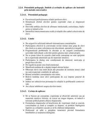 2.2.4. Potenţialul pedagogic, limitele şi cerinţele de aplicare ale instruirii
prin metode conversative
2.2.4.1. Potenţialul pedagogic
 Favorizează perfecţionarea relaţiei profesor-elevi.
 Stimulează efortul elevilor pentru exprimări clare şi răspunsuri
corecte.
 Dezvoltă ambiţia elevilor de afirmare intelectuală, curiozitatea, înţele-
gerea şi iniţiativa lor.
 Intensifică intercomunicarea reală şi relaţiile din cadrul colectivului de
elevi.
2.2.4.2. Limite
 Nu asigură în suficientă măsură sistematizarea cunoştinţelor.
 Participarea efectivă la conversaţie revine numai unui grup de elevi
din clasă şi ca atare solicitarea este discotinuă, sporadică şi inegală.
 Fragmentează problemele în discuţie şi nu asigură continuitatea
activităţii individuale a elevilor pentru găsirea unei soluţii proprii.
 Nu se poate folosi în cazurile când noile cunoştinţe nu sunt sprijinite
de o experienţă anterioară sau de materiale intuitive.
 Participarea la dialog este condiţionată de interesul, motivaţia şi
pregă-tirea elevilor.
 De regulă nu poate crea fond emoţional.
 Manifestă tendinţa de a depăşi timpul afectat lecţiei.
 Oboseşte elevii mai mult decât alte procedee de instruire atunci când
nu sunt respectate condiţiile de aplicare.
 Ritmul asimilării cunoştinţelor este redus.
 Relevă tendinţa unor elevi participanţi de a-şi impune punctul de
vedere.
 Induce un subiectivism pronunţat în soluţiile la problemele controver-
sate.
 Are efecte inhibitorii asupra elevilor timizi.
2.2.4.3. Cerinţe de aplicare
 Să se bazeze pe cunoştinţe, experienţe şi observări anteriore sau pe
materiale intuitive folosite, să vizeze un singur răspuns, să inducă o
tensiune psihică pentru aflarea răspunsului.
 Formularea răspunsului să beneficieze de: exprimare clară şi concisă,
corectitudine ca fond şi complet ca răspuns, să probeze înţelegerea
faptelor şi a relaţiilor cauzale şi să fie elaborat independent.
 Profesorul să aibă o pregătire temeinică privind formularea
întrebărilor şi susţinerea dialogului.
 