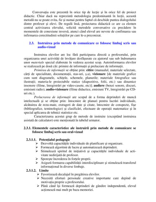Conversaţia este prezentă în orice tip de lecţie şi în orice fel de proiect
didactic. Chiar dacă nu reprezintă metodologia predominantă în lecţii, această
metodă nu se poate evita, fie şi numai pentru faptul că deschide puntea dialogolului
dintre profesor şi elevi. De regulă însă, proiectarea didactică ce are ca elemen
central activizarea elevului, solicită metodele conversative cu precădere în
momentele de conexiune inversă, atunci când elevul are nevoie de confimarea sau
infirmarea corectitudinii soluţiilor pe care le-a preconizat.
2.3. Instruirea prin metode de comunicare ce folosesc limbaj scris sau
audio-vizual
Instruirea elevilor are loc fără participarea directă a profesorului, prin
organizarea unei activităţi de învăţare desfăşurate cu ajutorul sau sub îndrumarea
unor materiale special elaborate în vederea acestui scop. Autoinformarea elevilor
se realizează pe două căi: primire de informaţii şi prelucrare de informaţii.
Primirea de informaţii se obţine prin: citire (manualul, materiale selectate,
cărţi de specialitate, documentaţii, stas-uri, ş.a), vizionare [de materiale grafice
cum sunt diagramele, schiţele, schemele, planurile; materiale fotografice sau
ilustraţii; materia-le proiectabile statice (diapozitive, folii, etc.) sau dinamice
insonore (filme, înregistrări pe video-casete, etc)]; audiere (benzi sonore, discuri,
emisiuni radio); audio-vizionare (filme didactice, emisiuni TV, înregistrări pe CD-
uri etc.).
Prelucrarea de informaţii are scopul de a forma deprinderi de muncă
intelectuală şi se obţine prin: întocmire de planuri pentru lucrări individuale,
alcătuirea de rezu-mate, extrageri de date şi citate, întocmire de conspecte, fişe
(bibliografice, teminologice) şi clasificări, efectuare de operaţii matematice şi în
special aplicarea de tehnici statistice etc.
Caracterizarea acestui grup de metode de instruire (exceptând instruirea
asistată de calculator) este menţionată în tabelul urmator.
2.3.1. Elementele caracteristice ale instruirii prin metode de comunicare se
folosesc limbaj scris sau oral-vizual
2.3.1.1. Potenţialul pedagogic
 Dezvoltă capacităţile individuale de planificare şi organizare.
 Formează algoritmi de lucru şi automatizează deprinderi.
 Stimulează spiritul de iniţiativă şi capacităţile individuale de acti-
vitate nedirijată de profesor.
 Sporeşte încrederea în forţele proprii.
 Asigură formarea capabilităţii interdisciplinare şi stimulează transferul
informaţional în diverse limbaje.
2.3.1.2. Limite
 Favorizează decalajul în pregătirea elevilor.
 Necesită eforturi personale creative importante care depind de
motivaţia proprie a profesorului.
 Până când îşi formează deprinderi de gândire independentă, elevul
acţionează mai mult pe baza memoriei.
 