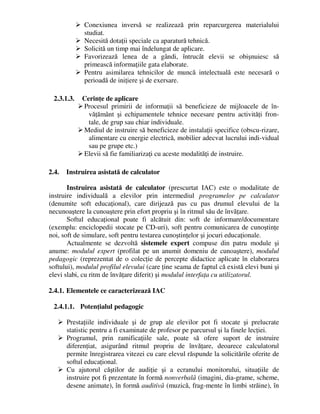 Conexiunea inversă se realizează prin reparcurgerea materialului
studiat.
 Necesită dotaţii speciale ca aparatură tehnică.
 Solicită un timp mai îndelungat de aplicare.
 Favorizează lenea de a gândi, întrucât elevii se obişnuiesc să
primească informaţiile gata elaborate.
 Pentru asimilarea tehnicilor de muncă intelectuală este necesară o
perioadă de iniţiere şi de exersare.
2.3.1.3. Cerinţe de aplicare
 Procesul primirii de informaţii să beneficieze de mijloacele de în-
văţământ şi echipamentele tehnice necesare pentru activităţi fron-
tale, de grup sau chiar individuale.
 Mediul de instruire să beneficieze de instalaţii specifice (obscu-rizare,
alimentare cu energie electrică, mobilier adecvat lucrului indi-vidual
sau pe grupe etc.)
 Elevii să fie familiarizaţi cu aceste modalităţi de instruire.
2.4. Instruirea asistată de calculator
Instruirea asistată de calculator (prescurtat IAC) este o modalitate de
instruire individuală a elevilor prin intermediul programelor pe calculator
(denumite soft educaţional), care dirijează pas cu pas drumul elevului de la
necunoaştere la cunoaştere prin efort propriu şi în ritmul său de învăţare.
Softul educaţional poate fi alcătuit din: soft de informare/documentare
(exemplu: enciclopedii stocate pe CD-uri), soft pentru comunicarea de cunoştinţe
noi, soft de simulare, soft pentru testarea cunoştinţelor şi jocuri educaţionale.
Actualmente se dezvoltă sistemele expert compuse din patru module şi
anume: modulul expert (profilat pe un anumit domeniu de cunoaştere), modulul
pedagogic (reprezentat de o colecţie de percepte didactice aplicate în elaborarea
softului), modulul profilul elevului (care ţine seama de faptul că există elevi buni şi
elevi slabi, cu ritm de învăţare diferit) şi modulul interfaţa cu utilizatorul.
2.4.1. Elementele ce caracterizează IAC
2.4.1.1. Potenţialul pedagogic
 Prestaţiile individuale şi de grup ale elevilor pot fi stocate şi prelucrate
statistic pentru a fi examinate de profesor pe parcursul şi la finele lecţiei.
 Programul, prin ramificaţiile sale, poate să ofere suport de instruire
diferenţiat, asigurând ritmul propriu de învăţare, deoarece calculatorul
permite înregistrarea vitezei cu care elevul răspunde la solicitările oferite de
softul educaţional.
 Cu ajutorul căştilor de audiţie şi a ecranului monitorului, situaţiile de
instruire pot fi prezentate în formă nonverbală (imagini, dia-grame, scheme,
desene animate), în formă auditivă (muzică, frag-mente în limbi străine), în
 