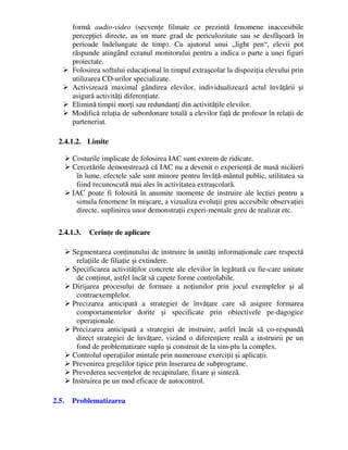 formă audio-video (secvenţe filmate ce prezintă fenomene inaccesibile
percepţiei directe, au un mare grad de periculozitate sau se desfăşoară în
perioade îndelungate de timp). Cu ajutorul unui „light pen“, elevii pot
răspunde atingând ecranul monitorului pentru a indica o parte a unei figuri
proiectate.
 Folosirea softului educaţional în timpul extraşcolar la dispoziţia elevului prin
utilizarea CD-urilor specializate.
 Activizează maximal gândirea elevilor, individualizează actul învăţării şi
asigură activităţi diferenţiate.
 Elimină timpii morţi sau redundanţi din activităţile elevilor.
 Modifică relaţia de subordonare totală a elevilor faţă de profesor în relaţii de
parteneriat.
2.4.1.2. Limite
 Costurile implicate de folosirea IAC sunt extrem de ridicate.
 Cercetările demonstrează că IAC nu a devenit o experienţă de masă nicăieri
în lume, efectele sale sunt minore pentru învăţă-mântul public, utilitatea sa
fiind recunoscută mai ales în activitatea extraşcolară.
 IAC poate fi folosită în anumite momente de instruire ale lecţiei pentru a
simula fenomene în mişcare, a vizualiza evoluţii greu accesibile observaţiei
directe, suplinirea unor demonstraţii experi-mentale greu de realizat etc.
2.4.1.3. Cerinţe de aplicare
 Segmentarea conţinutului de instruire în unităţi informaţionale care respectă
relaţiile de filiaţie şi extindere.
 Specificarea activităţilor concrete ale elevilor în legătură cu fie-care unitate
de conţinut, astfel încât să capete forme controlabile.
 Dirijarea procesului de formare a noţiunilor prin jocul exemplelor şi al
contraexemplelor.
 Precizarea anticipată a strategiei de învăţare care să asigure formarea
comportamentelor dorite şi specificate prin obiectivele pe-dagogice
operaţionale.
 Precizarea anticipată a strategiei de instruire, astfel încât să co-respundă
direct strategiei de învăţare, vizând o diferenţiere reală a instruirii pe un
fond de problematizare suplu şi construit de la sim-plu la complex.
 Controlul operaţiilor mintale prin numeroase exerciţii şi aplicaţii.
 Prevenirea greşelilor tipice prin înserarea de subprograme.
 Prevederea secvenţelor de recapitulare, fixare şi sinteză.
 Instruirea pe un mod eficace de autocontrol.
2.5. Problematizarea
 