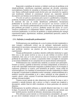 Reprezintă o modalitate de instruire ce îmbină: rezolvarea de probleme şi de
situaţii-problemă, valorificarea experienţei anterioare ale elevului, restructura-
rea/completarea fondului de cunoştinţe şi efectuarea unui efort personal de rezol-
vare. Starea conflictuală mentală creată elevilor prin care structurile lor cognitive
sunt insuficiente trebuind să construiască structuri noi, reprezintă motorul
descoperirii care întreţine nevoia lăuntrică umană de cunoaştere şi autodepăşire.
Procedee de aplicare: prezentarea prin expunere a problemelor şi situaţiilor-
problemă, formularea problemelor şi demonstrarea rezolvării lor, audio-vizionarea
de materiale din care să rezulte identificarea problemelor, încorporarea
problemelor în secvenţe de instruire prin descoperire sau instruire asistată de
calculator, valo-rificarea problematizării prin modele mute, descoperirea de soluţii
prin probleme pre-zentate ca proiecte, probleme reieşite din analize de cazuri,
simularea problemelor cu echipamente tehnice, îmbinarea lucrărilor practice cu
rezolvarea problemelor, re-zolvarea de probleme şi situaţii-problemă prin strategii
experimental-faptice, algoritmizare, modelare, probabilitatea ipotezelor, analize în
contexte noi etc.
2.5.1. Definiţia şi semnificaţiile problematizării
Problematizarea este modalitatea de a crea în mintea elevului (studentului) o
stare (situaţie) conflictuală (critică sau de nelinişte) intelectuală pozitivă,
determinată de necesitatea cunoaşterii unui obiect, fenomen, proces sau rezolvării
unei probleme teoretice sau practice pe cale logico-matematică şi (sau)
experimentală.
Situaţia problematizării se produce datorită conflictului intelectual ce apare
între ceea ce ştie (poate rezolva) şi ceea ce nu ştie (trebuie să rezolve) elevul
(studentul), între ceea ce îi este cunoscut şi ceea ce-i necunoscut într-o anumită
problemă de specialitate, ca urmare a caracterului relativ incomplet al cunoaşterii
şi necesitatea dobândirii de noi cunoştinţe într-un anumit domeniu informaţional.
Problematizarea este o metodă nouă, modernă, cu caracter activ-participativ,
formativ şi euristic, capabilă să determine activitatea independentă, să antreneze şi
să dezvolte capacităţile intelectuale-imaginaţia şi gândirea logică, de investigaţie şi
explorarea, productive şi creative, prin formularea de ipoteze, variate soluţii de
rezolvare(aplicare). Ea contribuie la transformarea elevului (studentului) în subiect
al educaţiei, în participant la dobândirea noilor cunoştinţe, creând posibilitatea de a
mobiliza resursele personalităţii şi de a aduce satisfacţii pe toate planurile ei:
cognitiv, afectiv, estetic, acţional. O activitate didactică bazată pe problematizare
sporeşte eficienţa învăţării.
Tratarea acestei metode de către didacticieni este diferită. În timp ce unii o
consideră o metodă distinctă, alţii o privesc ca fiind o variantă mai complexă a
descoperirii, ambele fiind de altfel considerate ca forme particulare ale euristicii
didactice.
Problematizarea îşi justifică utilizarea ca metodă didactică dacă duce la o nouă
învăţare. În procesul de învăţare ea se combină cu uşurinţă cu alte metode cum
sunt: lucrările practice, lucrările de laborator, demonstraţia şi descoperirea.
Prin utilizarea acestei metode se evită transmiterea cunoştinţelor „de-a gata”
pe care elevii (studenţii) urmează să le memoreze. Ei sunt puşi, dimpotrivă, în
 