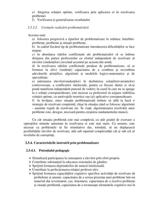 e) Alegerea soluţiei optime, verificarea prin aplicarea ei în rezolvarea
problemei
f) Verificarea şi generalizarae rezultatului
2.5.3.2. Cerinţele realizării problematizării
Acestea sunt:
a) folosirea progresivă a tipurilor de problematizare în ordinea: întrebări-
probleme, probleme şi situaţii-probleme.
b) în cadrul fiecărui tip de problematizare introducerea dificultăţilor se face
treptat;
c) în abordarea stărilor conflictuale ale problematizării să se îmbine
dirijarea din partea profesorului cu efortul independent de rezolvare al
elevilor (studenţilor) crescând accentul pe aceasta din urmă;
d) în rezolvarea stărilor conflictuale produse de problematizare, să se
formeze la elevi (studenţi) capacitatea de a combina şi recombina
adevărurile ştiinţifice, algoritmii şi modelele logico-matematice şi de
specialitate;
e) antrenarea elevilor(studenţilor) în dezbaterea soluţiilor(variantelor)
controversate, a conflictelor intelectale, pentru ca fiecare dintre ei să-şi
poată manifesta independent punctul de vedere; în cazul în care nu se ajunge
la o soluţie corespunzătoare, este necesar ca profesorul să asigure stabilirea
soluţiei optime, cu motivaţiile teoretice sau (şi) aplicative corespunzătoare;
f) în învăţare, orice situaţie problematizată trebuie să aibă la bază o
strategie de rezolvare conştientă, chiar în situaţia când se folosesc algoritmii
- anumite reguli de rezolvare etc. În viaţă, algoritmizarea rezolvării unor
probleme este, desigur, necesară pentru creşterea randamentului muncii.
Cu cât situaţia problemă este mai complexă, cu atât gradul de exersare a
operaţiilor mintale antrenate în rezolvarea ei este mai mare. Ca urmare, este
necesar ca problemele să fie stimulative dar, totodată, să nu depăşească
posibilităţile elevilor de rezolvare, atât sub raportul complexităţii cât şi sub cel al
nivelului de cunoştinţe.
2.5.4. Caracteristicile instruirii prin problematizare
2.5.4.1. Potenţialul pedagogic
 Stimulează participarea la cunoaştere a elevilor prin efort propriu.
 Contribuie substanţial la educarea sistemului de gândire.
 Sprijină formarea deprinderilor de muncă intelectuală.
 Contribuie la perfecţionarea relaţiei profesor-elev.
 Sprijină formarea capacităţilor cognitive specifice activităţii de rezolvare de
probeleme şi anume: capacitatea de a sesiza prezenţa unei probleme într-un
material dat (eveniment, caz, fenomen), capacitatea de a rezolva probleme
şi situaţii-problemă, capacitatea de a recunoaşte elementele cognitive noi în
 