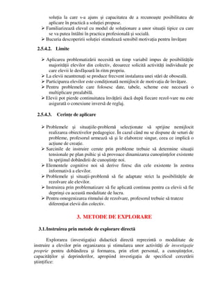 soluţia la care s-a ajuns şi capacitatea de a recunoaşte posibilitatea de
aplicare în practică a soluţiei propuse.
 Familiarizează elevul cu modul de soluţionare a unor situaţii tipice cu care
se va putea întâlni în practica profesională şi socială.
 Bucuria descoperirii soluţiei stimulează sensibil motivaţia pentru învăţare
2.5.4.2. Limite
 Aplicarea problematizării necesită un timp variabil impus de posibilităţile
majorităţii elevilor din colectiv, deoarece solicită activităţi individuale pe
care elevii le desfăşoară în ritm propriu.
 La elevii neantrenaţi se produce frecvent instalarea unei stări de oboseală.
 Participarea elevilor este condiţionată nemijlocit de motivaţia de învăţare.
 Pentru problemele care folosesc date, tabele, scheme este necesară o
multiplicare prealabilă.
 Elevii pot pierde continuitatea învăţării dacă după fiecare rezol-vare nu este
asigurată o conexiune inversă de reglaj.
2.5.4.3. Cerinţe de aplicare
 Problemele şi situaţiile-problemă selecţionate să sprijine nemijlocit
realizarea obiectivelor pedagogice. În cazul când nu se dispune de seturi de
probleme, profesorul urmează să şi le elaboreze singur, ceea ce implică o
acţiune de creaţie.
 Sarcinile de instruire cerute prin probleme trebuie să determine situaţii
tensionale pe plan psihic şi să provoace dinamizarea cunoştinţelor existente
în sprijinul dobândirii de cunoştinţe noi.
 Elementele cognitive noi să derive firesc din cele existente în zestrea
informativă a elevilor.
 Problemele şi situaţii-problemă să fie adaptate strict la posibilităţile de
rezolvare ale elevilor.
 Instruirea prin problematizare să fie aplicată continuu pentru ca elevii să fie
deprinşi cu această modalitate de lucru.
 Pentru omogenizarea ritmului de rezolvare, profesorul trebuie să trateze
diferenţiat elevii din colectiv.
3. METODE DE EXPLORARE
3.1.Instruirea prin metode de explorare directă
Explorarea (investigaţia) didactică directă reprezintă o modalitate de
instruire a elevilor prin organizarea şi stimularea unor activităţi de investigaţie
proprie pentru dobândirea şi formarea, prin efort personal, a cunoştinţelor,
capacităţilor şi deprinderilor, apropiind investigaţia de specificul cercetării
ştiinţifice:
 