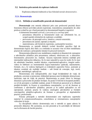 3.2. Instruirea prin metode de explorare indirectă
Explorarea didactică indirectă se face folosind metode demonstrative.
3.2.1. Demonstraţia
3.2.1.1. Definiţia şi semnificaţiile generale ale demonstraţiei
Demonstraţia este metoda didactică prin care profesorul prezintă direct
fenomene-obiecte-activităţi-calcule-experienţe, transmiterea cunoştinţelor de către
profesor având loc pe o bază perceptivă şi documentară bogată şi sugestivă
A demonstra înseamnă a dovedi, a prezenta şi a convinge prin:
- prezentarea obiectelor şi fenomenelor reale sau substitutele lor, cu
scopul uşurării eforturilor de explorare a realităţii;
- provocarea de percepţii active, intuitive, concret-senzoriale;
- prezentarea de acţiuni, operaţii şi mişcări;
- materializarea, sub formă de experienţe, a principiilor teoretice.
Demonstraţia ca metodă didatică (având deosebiri specifice faţă de
demonstraţia logică, deci fără a se confunda cu aceasta) vine să ofere modalitatea
practică de realizare a principiului intuiţiei în procesul instructiv.
Demonstraţia didactică este modalitatea complexă şi dinamică de cunoaştere
a adevărurilor ştiinţifice prin prezentarea, arătarea, observarea etc. a obiectelor,
fenomenelor, proceselor etc. studiate. Aceasta reprezintă intuirea realităţii prin
intermediul mijloacelor didactice, fie în stare naturală la scara lor reală, fie în stare
de substituţie (machete, modele ideatice, experimental-aplicative, imagini audio-
video) în îmbinare cu instrumentele logico-matematice (judecăţi, raţionamente,
formule, etc.), în vederea înţelegerii şi evidenţierii aspectelor fizice, acţionale şi
ideatice esenţiale ale realităţii studiate – sub formă de concepte, legi, teorii,
principii, metodologii, aplicaţii etc.
Demonstraţia este indispensabilă, căci leagă învăţământul de viaţă, de
producţie, cercetare şi proiectare, înlăturând ipostaza unui învăţământ abstractizant,
ineficient, rupt de viaţă, de practică. Demonstraţia se poate folosi în întreaga
dinamică a procesului de predare învăţare. Ea poate fi folosită la începutul predării,
cu rol de percepere a realităţii studiate, poate fi folosită pe parcursul şi la sfârşitul
predării-învăţării, în fixarea şi consolidarea cunoştinţelor, cu rol de ilustrare şi
confirmare a adevărurilor ştiinţifice, precum şi în cadrul aplicaţiilor cu rol
operaţional, acţional, practic în vederea omologării adevărurilor şi formării
convingerilor ştiinţifico-aplicative de formare a priceperilor şi deprinderilor
practice, profesionale.
Funcţia principală a metodei demonstraţiei este implicarea suportului
material în comunicarea/însuşirea, consolidarea şi sistematizarea cunoştinţelor
vehiculate în lecţie.
La disciplinele tehnice demonstraţia este o metodă ce apare adesea în
proiectele didactice. De asemenea, ea este prezentă şi în activităţile de laborator
sau la efectuarea de lucrări practice.
 