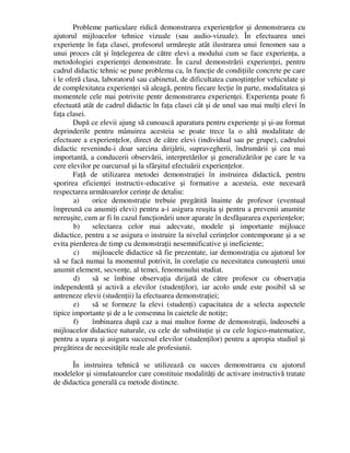 Probleme particulare ridică demonstrarea experienţelor şi demonstrarea cu
ajutorul mijloacelor tehnice vizuale (sau audio-vizuale). În efectuarea unei
experienţe în faţa clasei, profesorul urmăreşte atât ilustrarea unui fenomen sau a
unui proces cât şi înţelegerea de către elevi a modului cum se face experienţa, a
metodologiei experienţei demonstrate. În cazul demonstrării experienţei, pentru
cadrul didactic tehnic se pune problema ca, în funcţie de condiţiile concrete pe care
i le oferă clasa, laboratorul sau cabinetul, de dificultatea cunoştinţelor vehiculate şi
de complexitatea experienţei să aleagă, pentru fiecare lecţie în parte, modalitatea şi
momentele cele mai potrivite pentr demonstrarea experienţei. Experienţa poate fi
efectuată atât de cadrul didactic în faţa clasei cât şi de unul sau mai mulţi elevi în
faţa clasei.
După ce elevii ajung să cunoască aparatura pentru experienţe şi şi-au format
deprinderile pentru mânuirea acesteia se poate trece la o altă modalitate de
efectuare a experienţelor, direct de către elevi (individual sau pe grupe), cadrului
didactic revenindu-i doar sarcina dirijării, supravegherii, îndrumării şi cea mai
importantă, a conducerii observării, interpretărilor şi generalizărilor pe care le va
cere elevilor pe oarcursul şi la sfârşitul efectuării experienţelor.
Faţă de utilizarea metodei demonstraţiei în instruirea didactică, pentru
sporirea eficienţei instructiv-educative şi formative a acesteia, este necesară
respectarea următoarelor cerinţe de detaliu:
a) orice demonstraţie trebuie pregătită înainte de profesor (eventual
împreună cu anumiţi elevi) pentru a-i asigura reuşita şi pentru a prevenii anumite
nereuşite, cum ar fi în cazul funcţionării unor aparate în desfăşurarea experienţelor;
b) selectarea celor mai adecvate, modele şi importante mijloace
didactice, pentru a se asigura o instruire la nivelul cerinţelor contemporane şi a se
evita pierderea de timp cu demonstraţii nesemnificative şi ineficiente;
c) mijloacele didactice să fie prezentate, iar demonstraţia cu ajutorul lor
să se facă numai la momentul potrivit, în corelaţie cu necesitatea cunoaşterii unui
anumit element, secvenţe, al temei, fenomenului studiat.
d) să se îmbine observaţia dirijată de către profesor cu observaţia
independentă şi activă a elevilor (studenţilor), iar acolo unde este posibil să se
antreneze elevii (studenţii) la efectuarea demonstraţiei;
e) să se formeze la elevi (studenţi) capacitatea de a selecta aspectele
tipice importante şi de a le consemna în caietele de notiţe;
f) îmbinarea după caz a mai multor forme de demonstraţii, îndeosebi a
mijloacelor didactice naturale, cu cele de substituţie şi cu cele logico-matematice,
pentru a uşura şi asigura succesul elevilor (studenţilor) pentru a apropia studiul şi
pregătirea de necesităţile reale ale profesiunii.
În instruirea tehnică se utilizează cu succes demonstrarea cu ajutorul
modelelor şi simulatoarelor care constituie modalităţi de activare instructivă tratate
de didactica generală ca metode distincte.
 
