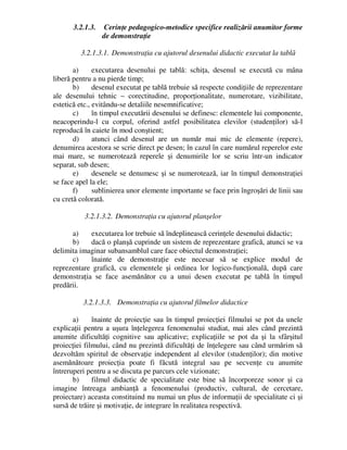 3.2.1.3. Cerinţe pedagogico-metodice specifice realizării anumitor forme
de demonstraţie
3.2.1.3.1. Demonstraţia cu ajutorul desenului didactic executat la tablă
a) executarea desenului pe tablă: schiţa, desenul se execută cu mâna
liberă pentru a nu pierde timp;
b) desenul executat pe tablă trebuie să respecte condiţiile de reprezentare
ale desenului tehnic – corectitudine, proporţionalitate, numerotare, vizibilitate,
estetică etc., evitându-se detaliile nesemnificative;
c) în timpul executării desenului se definesc: elementele lui componente,
neacoperindu-l cu corpul, oferind astfel posibilitatea elevilor (studenţilor) să-l
reproducă în caiete în mod conştient;
d) atunci când desenul are un număr mai mic de elemente (repere),
denumirea acestora se scrie direct pe desen; în cazul în care numărul reperelor este
mai mare, se numerotează reperele şi denumirile lor se scriu într-un indicator
separat, sub desen;
e) desenele se denumesc şi se numerotează, iar în timpul demonstraţiei
se face apel la ele;
f) sublinierea unor elemente importante se face prin îngroşări de linii sau
cu cretă colorată.
3.2.1.3.2. Demonstraţia cu ajutorul planşelor
a) executarea lor trebuie să îndeplinească cerinţele desenului didactic;
b) dacă o planşă cuprinde un sistem de reprezentare grafică, atunci se va
delimita imaginar subansamblul care face obiectul demonstraţiei;
c) înainte de demonstraţie este necesar să se explice modul de
reprezentare grafică, cu elementele şi ordinea lor logico-funcţională, după care
demonstraţia se face asemănător cu a unui desen executat pe tablă în timpul
predării.
3.2.1.3.3. Demonstraţia cu ajutorul filmelor didactice
a) înainte de proiecţie sau în timpul proiecţiei filmului se pot da unele
explicaţii pentru a uşura înţelegerea fenomenului studiat, mai ales când prezintă
anumite dificultăţi cognitive sau aplicative; explicaţiile se pot da şi la sfârşitul
proiecţiei filmului, când nu prezintă dificultăţi de înţelegere sau când urmărim să
dezvoltăm spiritul de observaţie independent al elevilor (studenţilor); din motive
asemănătoare proiecţia poate fi făcută integral sau pe secvenţe cu anumite
întreruperi pentru a se discuta pe parcurs cele vizionate;
b) filmul didactic de specialitate este bine să încorporeze sonor şi ca
imagine întreaga ambianţă a fenomenului (productiv, cultural, de cercetare,
proiectare) aceasta constituind nu numai un plus de informaţii de specialitate ci şi
sursă de trăire şi motivaţie, de integrare în realitatea respectivă.
 