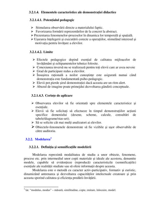 3.2.1.4. Elementele caracteristice ale demonstraţiei didactice
3.2.1.4.1. Potenţialul pedagogic
 Stimularea observării directe a materialului faptic.
 Favorizarea formării reprezentărilor de la concret la abstract.
 Prezentarea fenomenelor-proceselor în dinamica lor temporală şi spaţială.
 Uşurarea înţelegerii şi executării corecte a operaţiilor, stimulând interesul şi
motivaţia pentru învăţare a elevilor.
3.2.1.4.2. Limite
 Efectele pedagogice depind esenţial de calitatea mijloacelor de
învăţământ şi echipamentelor tehnice folosite.
 Conexiunea inversă nu se realizează pentru toţi elevii care ar avea nevoie
 Grad de participare redus a elevilor.
 Însuşirea raţională a noilor cunoştinţe este asigurată numai când
demonstraţia este fundamentată psiho-pedagogic.
 Elevii pot pierde şirul demonstraţiei dacă aceasta are un ritm alert.
 Abuzul de imagine poate primejdui dezvoltarea gândirii conceptuale.
3.2.1.4.3. Cerinţe de aplicare
 Observarea elevilor să fie orientată spre elementele caracteristice şi
esenţiale.
 Elevii să fie solicitaţi să efectueze în timpul demonstraţiilor acţiuni
specifice domeniului (desene, scheme, calcule, consultări de
tabele/diagrame/stas-uri).
 Să se solicite cât mai mulţi analizatori ai elevilor.
 Obiectele-fenomenele demonstrate să fie vizibile şi uşor observabile de
către auditoriu.
3.2.2. Modelarea3
3.2.2.1. Definiţia şi semnificaţiile modelării
Modelarea reprezintă modalitatea de studiu a unor obiecte, fenomene,
procese etc. prin intermediul unor copii materiale şi ideale ale acestora, denumite
modele, capabile să evidenţieze (reproducă) caracteristicile (semnificaţiile)
esenţiale ale realităţii studiate sau să ofere informaţii despre aceasta.
Modelarea este o metodă cu caracter activ-participativ, formativ şi euristic,
dinamizând antrenarea şi dezvoltarea capacităţilor intelectuale creatoare şi prin
aceasta sporind calitatea şi eficienţa predării-învăţării.
3
lat. “modulus, modus” – măsură, similitudine, copie, imitare, înlocuire, model.
 