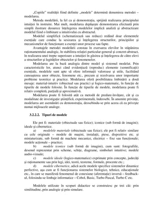 „Copiile” realităţii fiind definite „modele” determină denumirea metodei –
modelarea.
Metoda modelării, la fel ca şi demonstraţia, sprijină realizarea principiului
intuiţiei în instruire. Mai mult, modelarea depăşeşte demonstrarea efectuată prin
simplă ilustrare deoarece înţelegerea modelelor implică analiză şi abstractizare
modelul fiind o îmbinare a intuitivului cu abstractul.
Modelul simplifică (schematizează sau reduce) redând doar elementele
esenţiale care conduc la sesizarea şi înţelegerea structurilor, principiilor şi
mecanismelor de funcţionare a esenţei unor procese sau fapte.
Avantajele metodei modelării constau în exersarea elevilor în stăpânirea
raţionamentului analogic, în stabilirea relaţiei particular-general şi concret-abstract,
în realizarea unei trepte superioare a intuiţiei în găsirea şi înţelegerea de către elevi
a structurilor şi legităţilor obiectelor şi fenomenelor.
Modelarea are la bază analogia dintre model şi sistemul modelat. Prin
caracteristicile lor, atunci când evidenţiază (reproduc) elemente (semnificaţii)
esenţiale, modelele sunt apte să ofere informaţii valoroase şi utile, facilitând
cunoaşterea unor obiecte, fenomene etc., precum şi rezolvarea unor importante
probleme teoretice şi practice. Modelarea oferă posibilitatea îmbinării a două
mesaje: material-intuitiv (obiectual sau practic) şi logico-matematic, în funcţie de
tipurile de modele folosite. În funcţie de tipurile de modele, modelarea poate fi
relativ completă, parţială şi aproximativă.
Modelarea poate fi folosită atât ca metodă de predare-învăţare, cât şi ca
modalitate de investigaţie ştiinţifică, experimentală, îndeosebi. În anumite privinţe,
modelarea are asemănări cu demonstraţia, deosebindu-se prin aceea că ea priveşte
numai mijloacele analoge.
3.2.2.2. Tipuri de modele
Ele pot fi: materiale (obiectuale sau fizice); iconice (sub formă de imagini);
ideale şi cibernetice.
a) modelele materiale (obiectuale sau fizice); ele pot fi relativ similare
cu cele originale – modele de maşini, instalaţii, piese, dispozitive etc. şi
miniaturizate, sub formă de machete mecanice, electrice – fixe sau funcţionale;
modele acţionale – practice;
b) modele iconice (sub formă de imagini), cum sunt: fotografiile,
desenul reprezentat prin scheme, schiţe, diagrame, simboluri intuitive; modele
audio-vizuale;
c) modele ideale (logico-matematice) exprimate prin concepte, judecăţi
şi raţionamente sau prin legi, idei, teorii, teoreme, formule, procente etc.;
d) modele cibernetice, adică acele modele specifice sistemelor dinamice
perfective, aşa cum ar fi funcţionarea sistemelor biologice, tehnice, educaţionale
etc., în care se manifestă fenomenul de conexiune (aferentaţie) inversă – feedback-
ul, folosindu-se limbaje informatice – Cobol, Basic, Turbo Pascal, Turbo C etc.
Modelele utilizate în scopuri didactice se construiesc pe trei căi: prin
similitudine, prin analogie şi prin simulare.
 