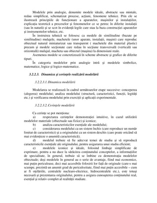 Modelele prin analogie, denumite modele ideale, abstracte sau mintale,
redau simplificat, schematizat procese, acţiuni, fenomene tehnice. Prin ele se
ilustrează principiile de funcţionare a aparatelor, maşinilor şi instalaţiilor,
explicaţia teoretică a proceselor şi fenomenelor ce se petrec în diferite instalaţii
(sau în natură) şi se scot în evidenţă legile care stau la baza construcţiei aparatelor
şi instrumentelor tehnice, etc.
În instruirea tehnică se folosesc ca modele de similitudine (bazate pe
similitudine) mulajele, machetele (unor aparate, instalaţii, maşini) care reproduc
obiectual natural miniaturizat sau transparent ( machetele din material plastic)
precum şi modele secţionate care redau în secţiune transversală (verticală sau
orizontală) mulajul, macheta sau obiectul (maşina) la dimensiuni reale.
Asemenea modele se concretizează în scheme abstracte şi grafice de diferite
tipuri.
În categoria modelelor prin analogie intră şi modelele simbolice,
matematice, logice şi logico-matematice.
3.2.2.3. Dinamica şi cerinţele realizării modelării
3.2.2.3.1.Dinamica modelării
Modelarea se realizează în cadrul următoarelor etape succesive: conceperea
(alegerea) modelului; analiza modelului (structură, caracteristici, funcţii, legităţi
etc.) şi verificarea modelului prin exerciţii şi aplicaţii experimentale.
3.2.2.3.2.Cerinţele modelării
Ca cerinţe se pot menţiona:
a) respectarea cerinţelor demonstraţiei intuitive, în cazul utilizării
modelelor materiale (obiectuale sau fizice) şi iconice;
b) analiza caracteristicilor esenţiale ale modelului;
c) considerarea modelului ca un sistem închis (care reproduce un număr
limitat de caracteristici) şi a originalului ca un sistem deschis (care poate oricând să
mai evidenţieze o anumită caracteristică);
d) modelul trebuie să fie adecvat temei de studiu şi să reproducă
caracteristicile esenţiale ale originalului, pentru asigurarea unui studiu eficient;
e) modelele iconice şi ideale, folosind limbaje simplificate de
exprimare, pentru a nu duce la sărăcirea conţinutului conceptelor, a informaţiilor
de specialitate, în general, trebuie să se îmbine cu demonstraţia modelelor
obiectuale; deşi modelele în general au o serie de avantaje, fiind mai economice,
mai puţin periculoase, deci mai accesibile folosirii lor faţă de originale (care-s mai
scumpe, prezintă un anumit grad de periculozitate, fiind mai puţin accesibile – cum
ar fi oţelăriile, centralele nuclearo-electrice, hidrocentralele etc.), este totuşi
necesară şi prezentarea originalului, pentru a asigura cunoaşterea conţinutului real,
esenţial şi relativ complet al realităţii studiate.
 