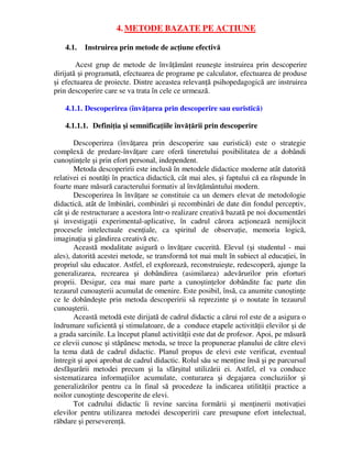 4. METODE BAZATE PE ACŢIUNE
4.1. Instruirea prin metode de acţiune efectivă
Acest grup de metode de învăţământ reuneşte instruirea prin descoperire
dirijată şi programată, efectuarea de programe pe calculator, efectuarea de produse
şi efectuarea de proiecte. Dintre aceastea relevanţă psihopedagogică are instruirea
prin descoperire care se va trata în cele ce urmează.
4.1.1. Descoperirea (învăţarea prin descoperire sau euristică)
4.1.1.1. Definiţia şi semnificaţiile învăţării prin descoperire
Descoperirea (învăţarea prin descoperire sau euristică) este o strategie
complexă de predare-învăţare care oferă tineretului posibilitatea de a dobândi
cunoştinţele şi prin efort personal, independent.
Metoda descoperirii este inclusă în metodele didactice moderne atât datorită
relativei ei noutăţi în practica didactică, cât mai ales, şi faptului că ea răspunde în
foarte mare măsură caracterului formativ al învăţământului modern.
Descoperirea în învăţare se constituie ca un demers elevat de metodologie
didactică, atât de îmbinări, combinări şi recombinări de date din fondul perceptiv,
cât şi de restructurare a acestora într-o realizare creativă bazată pe noi documentări
şi investigaţii experimental-aplicative, în cadrul cărora acţionează nemijlocit
procesele intelectuale esenţiale, ca spiritul de observaţie, memoria logică,
imaginaţia şi gândirea creativă etc.
Această modalitate asigură o învăţare cucerită. Elevul (şi studentul - mai
ales), datorită acestei metode, se transformă tot mai mult în subiect al educaţiei, în
propriul său educator. Astfel, el explorează, reconstruieşte, redescoperă, ajunge la
generalizarea, recrearea şi dobândirea (asimilarea) adevărurilor prin eforturi
proprii. Desigur, cea mai mare parte a cunoştinţelor dobândite fac parte din
tezaurul cunoaşterii acumulat de omenire. Este posibil, însă, ca anumite cunoştinţe
ce le dobândeşte prin metoda descoperirii să reprezinte şi o noutate în tezaurul
cunoaşterii.
Această metodă este dirijată de cadrul didactic a cărui rol este de a asigura o
îndrumare suficientă şi stimulatoare, de a conduce etapele activităţii elevilor şi de
a grada sarcinile. La început planul activităţii este dat de profesor. Apoi, pe măsură
ce elevii cunosc şi stăpânesc metoda, se trece la propunerae planului de către elevi
la tema dată de cadrul didactic. Planul propus de elevi este verificat, eventual
întregit şi apoi aprobat de cadrul didactic. Rolul său se menţine însă şi pe parcursul
desfăşurării metodei precum şi la sfârşitul utilizării ei. Astfel, el va conduce
sistematizarea informaţiilor acumulate, conturarea şi degajarea concluziilor şi
generalizărilor pentru ca în final să procedeze la indicarea utilităţii practice a
noilor cunoştinţe descoperite de elevi.
Tot cadrului didactic îi revine sarcina formării şi menţinerii motivaţiei
elevilor pentru utilizarea metodei descoperirii care presupune efort intelectual,
răbdare şi perseverenţă.
 