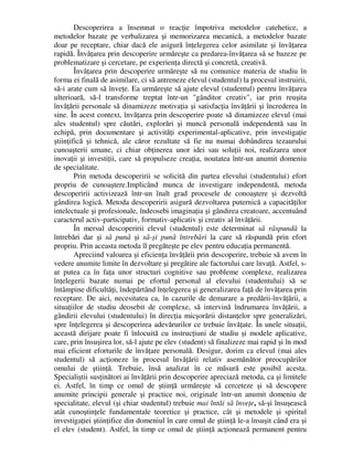 Descoperirea a însemnat o reacţie împotriva metodelor catehetice, a
metodelor bazate pe verbalizarea şi memorizarea mecanică, a metodelor bazate
doar pe receptare, chiar dacă ele asigură înţelegerea celor asimilate şi învăţarea
rapidă. Învăţarea prin descoperire urmăreşte ca predarea-învăţarea să se bazeze pe
problematizare şi cercetare, pe experienţa directă şi concretă, creativă.
Învăţarea prin descoperire urmăreşte să nu comunice materia de studiu în
forma ei finală de asimilare, ci să antreneze elevul (studentul) la procesul instruirii,
să-i arate cum să înveţe. Ea urmăreşte să ajute elevul (studentul) pentru învăţarea
ulterioară, să-l transforme treptat într-un gânditor creativ, iar prin reuşita
învăţării personale să dinamizeze motivaţia şi satisfacţia învăţării şi încrederea în
sine. În acest context, învăţarea prin descoperire poate să dinamizeze elevul (mai
ales studentul) spre căutări, explorări şi muncă personală independentă sau în
echipă, prin documentare şi activităţi experimental-aplicative, prin investigaţie
ştiinţifică şi tehnică, ale căror rezultate să fie nu numai dobândirea tezaurului
cunoaşterii umane, ci chiar obţinerea unor idei sau soluţii noi, realizarea unor
inovaţii şi investiţii, care să propulseze creaţia, noutatea într-un anumit domeniu
de specialitate.
Prin metoda descoperirii se solicită din partea elevului (studentului) efort
propriu de cunoaştere.Implicând munca de investigare independentă, metoda
descoperirii activizează într-un înalt grad procesele de conoaştere şi dezvoltă
gândirea logică. Metoda descoperirii asigură dezvoltarea puternică a capacităţilor
intelectuale şi profesionale, îndeosebi imaginaţia şi gândirea creatoare, accentuând
caracterul activ-participativ, formativ-aplicativ şi creativ al învăţării.
În mersul descoperirii elevul (studentul) este determinat să răspundă la
întrebări dar şi să pună şi să-şi pună întrebări la care să răspundă prin efort
propriu. Prin aceasta metoda îl pregăteşte pe elev pentru educaţia permanentă.
Apreciind valoarea şi eficienţa învăţării prin descoperire, trebuie să avem în
vedere anumite limite în dezvoltare şi pregătire ale factorului care învaţă. Astfel, s-
ar putea ca în faţa unor structuri cognitive sau probleme complexe, realizarea
înţelegerii bazate numai pe efortul personal al elevului (studentului) să se
întâmpine dificultăţi, îndepărtând înţelegerea şi generalizarea faţă de învăţarea prin
receptare. De aici, necesitatea ca, în cazurile de demarare a predării-învăţării, a
situaţiilor de studiu deosebit de complexe, să intervină îndrumarea învăţării, a
gândirii elevului (studentului) în direcţia micşorării distanţelor spre generalizări,
spre înţelegerea şi descoperirea adevărurilor ce trebuie învăţate. În unele situaţii,
această dirijare poate fi înlocuită cu instrucţiuni de studiu şi modele aplicative,
care, prin însuşirea lor, să-l ajute pe elev (student) să finalizeze mai rapid şi în mod
mai eficient eforturile de învăţare personală. Desigur, dorim ca elevul (mai ales
studentul) să acţioneze în procesul învăţării relativ asemănător preocupărilor
omului de ştiinţă. Trebuie, însă analizat în ce măsură este posibil acesta.
Specialiştii susţinători ai învăţării prin descoperire apreciază metoda, ca şi limitele
ei. Astfel, în timp ce omul de ştiinţă urmăreşte să cerceteze şi să descopere
anumite principii generale şi practice noi, originale într-un anumit domeniu de
specialitate, elevul (şi chiar studentul) trebuie mai întâi să înveţe, să-şi însuşească
atât cunoştinţele fundamentale teoretice şi practice, cât şi metodele şi spiritul
investigaţiei ştiinţifice din domeniul în care omul de ştiinţă le-a însuşit când era şi
el elev (student). Astfel, în timp ce omul de ştiinţă acţionează permanent pentru
 