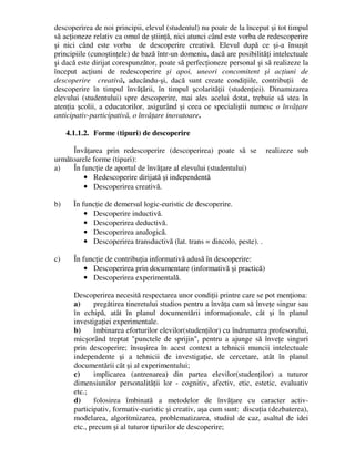 descoperirea de noi principii, elevul (studentul) nu poate de la început şi tot timpul
să acţioneze relativ ca omul de ştiinţă, nici atunci când este vorba de redescoperire
şi nici când este vorba de descoperire creativă. Elevul după ce şi-a însuşit
principiile (cunoştinţele) de bază într-un domeniu, dacă are posibilităţi intelectuale
şi dacă este dirijat corespunzător, poate să perfecţioneze personal şi să realizeze la
început acţiuni de redescoperire şi apoi, uneori concomitent şi acţiuni de
descoperire creativă, aducându-şi, dacă sunt create condiţiile, contribuţii de
descoperire în timpul învăţării, în timpul şcolarităţii (studenţiei). Dinamizarea
elevului (studentului) spre descoperire, mai ales acelui dotat, trebuie să stea în
atenţia şcolii, a educatorilor, asigurând şi ceea ce specialiştii numesc o învăţare
anticipativ-participativă, o învăţare inovatoare.
4.1.1.2. Forme (tipuri) de descoperire
Învăţarea prin redescoperire (descoperirea) poate să se realizeze sub
următoarele forme (tipuri):
a) În funcţie de aportul de învăţare al elevului (studentului)
• Redescoperire dirijată şi independentă
• Descoperirea creativă.
b) În funcţie de demersul logic-euristic de descoperire.
• Descoperire inductivă.
• Descoperirea deductivă.
• Descoperirea analogică.
• Descoperirea transductivă (lat. trans = dincolo, peste). .
c) În funcţie de contribuţia informativă adusă în descoperire:
• Descoperirea prin documentare (informativă şi practică)
• Descoperirea experimentală.
Descoperirea necesită respectarea unor condiţii printre care se pot menţiona:
a) pregătirea tineretului studios pentru a învăţa cum să înveţe singur sau
în echipă, atât în planul documentării informaţionale, cât şi în planul
investigaţiei experimentale.
b) îmbinarea eforturilor elevilor(studenţilor) cu îndrumarea profesorului,
micşorând treptat punctele de sprijin, pentru a ajunge să înveţe singuri
prin descoperire; însuşirea în acest context a tehnicii muncii intelectuale
independente şi a tehnicii de investigaţie, de cercetare, atât în planul
documentării cât şi al experimentului;
c) implicarea (antrenarea) din partea elevilor(studenţilor) a tuturor
dimensiunilor personalităţii lor - cognitiv, afectiv, etic, estetic, evaluativ
etc.;
d) folosirea îmbinată a metodelor de învăţare cu caracter activ-
participativ, formativ-euristic şi creativ, aşa cum sunt: discuţia (dezbaterea),
modelarea, algoritmizarea, problematizarea, studiul de caz, asaltul de idei
etc., precum şi al tuturor tipurilor de descoperire;
 