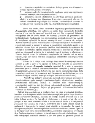 e) dezvoltarea spiritului de creativitate, de luptă pentru nou şi împotriva
inerţiei, rigidităţii, rutinei, suficienţei;
f) antrenarea elevilor (studenţilor) în rezolvarea unor teme (probleme)
cerute de producţie, cercetare-proiectare etc.;
g) antrenarea elevilor (studenţilor) în activitatea cercurilor ştiinţifico-
tehnice, în activitatea unor laboratoare de cercetare, a unor staţii pilot etc., în
vederea dinamizării capacităţilor lor creative, a materializării acestora în
inovaţii, invenţii valoroase şi utile, etc., chiar în timpul şcolii (facultăţii).
Elevul este condus, direct sau mediat, să parcurgă principalele etape ale
descoperirilor ştiinţifice, prin stabilirea de relaţii între cunoştinţele dobândite
anterior şi cele care în momentul instruirii sunt noi. Din perspectivă didactică,
descoperirea are un dublu statut: de strategie generală ce guvernează un
învăţământ activ fundamentat pe o problematizare continuă, respectiv de metodă
de învăţământ aplicabilă în timpul parcurgerii unui eveniment de învăţare.
Această metodă de factură euristică constă în crearea condiţiilor de reactualizare a
experienţei proprii şi punere în valoare a capacităţilor individuale, pentru a se
soluţiona diverse tipuri de probleme specifice unui domeniu de cunoaştere în
condiţii de incertitudine optimal-atractivă pentru elev (o activitate de învăţare de
rutină nu stimulează acţiunea, iar o activitate incertă conduce la abandonare).
Premisa iniţială constă în delimitarea conţinutului de instruire util de oferit
elevului, după care acesta este lăsat să acţioneze (independent sau dirijat) pentru
a-l redescoperi.
Pornind de la relaţia ce se stabileşte între fondul de cunoştinţe anterior
asimilat şi cele la care se va ajunge, se disting trei variante ale descoperirii
didactice şi anume: descoperire inductivă (pornind de la date şi cunoştinţe
particulare pe baza cărora se construiesc/dobândesc cunoştinţe şi operaţii cu grad
de generalitate), descoperirea deductivă (la care traseul cunoaşterii porneşte de la
general spre particular, de la concretul logic la concretul sensibil) şi descoperirea
transductivă (prin stabilirea de relaţii analogice între serii diverse de date).
Procedee de aplicare: conversaţia euristică, rezolvarea de probleme şi
situaţii-problemă (prin strategii experimental-faptice, algoritmizare, modelare,
probabilitatea ipotezelor, analiza în contexte noi); brainstorming-ul;
experimentul; analize de caz, investigare independentă, prelucrări independente
de informaţii, descoperire dirijată şi programată, vizionare/audiere/audio-
vizionare de materiale, ş.a.
Apărută din necesitatea de a conduce elevii pe calea investigaţiei ştiinţifice,
instruirea prin descoperire solicită elevii să reparcurgă principalele etape ale desco-
peririi adevărurilor ştiinţifice, reeditând în condiţii diferite procesul care a stat
iniţial la baza acestora. De fapt, elevul „înfăptuieşte o invenţie ori de câte ori se
găseşte în faţa unei probleme căreia îi restructurează datele şi îi imaginează
procedeul care conduce la soluţie“. Indubitabil, într-o atare situaţie elevul nu
realizează o descoperire în sensul strict ştiinţific al termenului. În raport cu
descoperirea ştiinţifică, instruirea prin descoperire are ca trăsături comune faptul că
se desfăşoară sub forma muncii independente, constă într-un proces de investigare
şi se finalizează printr-o rezolvare. În esenţă, descoperirea elevului stableşte relaţii
între cunoştinţele dobândite anterior şi cele noi pentru el, printr-un proces de
 