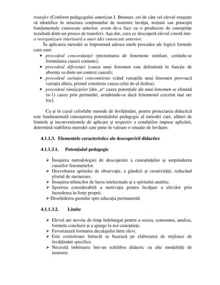 transfer (Conform pedagogului american J. Brunner, ori de câte ori elevul reuşeşte
să identifice în structura conţinutului de instruire învăţat, noţiuni sau principii
fundamentale cunoscute anterior, avem de-a face cu o producere de cunoştinţe
rezultată dintr-un proces de transfer). Aşa dar, ceea ce descoperă elevul constă într-
o reorganizare interioară a unor idei cunoscute anterior.
În aplicarea metodei se împrumută adesea unele procedee ale logicii formale
cum sunt:
• procedeul concordanţei (prezentarea de fenomene similare, cerându-se
formularea cauzei comune);
• procedeul diferenţei (cauza unui fenomen este delimitată în funcţie de
absenţa sa dintr-un context cauzal);
• procedeul variaţiei concomitente (când variaţiile unui fenomen provoacă
variaţia altuia, primul constituie cauza celui de-al doilea);
• procedeul rămăşiţelor [din „n“ cauze potenţiale ale unui fenomen se elimină
(n-1) cauze prin permutări, urmărindu-se dacă fenomenul cercetat mai are
loc].
Ca şi în cazul celorlalte metode de învăţământ, pentru proiectarea didactică
este fundamentală cunoaşterea potenţialului pedagogic al metodei care, alături de
limitele şi inconvenientele de aplicare şi respectiv a condiţiilor impuse aplicării,
determină stabilirea metodei care pune în valoare o situaţie de învăţare.
4.1.1.3. Elementele caracteristice ale descoperirii didactice
4.1.1.3.1. Potenţialul pedagogic
 Însuşirea metodologiei de descoperire a cunoştinţelor şi surprinderea
cauzelor fenomenelor.
 Dezvoltarea spritului de observaţie, a gândirii şi creativităţii, reducând
efortul de memorare.
 Însuşirea tehnicilor de lucru intelectuale şi a spiritului analitic.
 Sporirea considerabilă a motivaţia pentru învăţare a elevilor prin
încrederea în forţe proprii.
 Deschiderea gustului spre educaţia permanentă.
4.1.1.3.2. Limite
 Elevul are nevoie de timp îndelungat pentru a sesiza, consemna, analiza,
formula concluzii şi a ajunge la noi cunoştinţe.
 Favorizează formarea decalajului între elevi.
 Este costisitoare întrucât se bazează pe elaborarea de mijloace de
învăţământ specifice.
 Necesită îmbinarea într-un echilibru didactic cu alte modalităţi de
instruire.
 