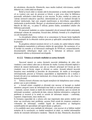 de calculatore, discotecile, filmotecile, mass media (radioul, televiziunea, sateliţii
didactici etc.) rolul cărţii nu dispare.
Rolul şi locul cărţii se menţin atât în documentare şi studiu datorită faptului
că ea (cartea) este uşor de procurat şi folosit, o poţi avea chiar în biblioteca
personală, utilizând-o când doreşti şi este necesar. În plus, studiul cu cartea are
valenţe instructiv-educative specifice, determinând pe cel ce studiază (învaţă) la
eforturi intelectuale, fapt care asigură manifestarea şi dezvoltarea capacităţilor
intelectuale şi profesionale. Desigur, şi calculatorul personal conectat prin cablu la
băncile de date etc., va putea fi utilizat, pentru studiu, asemănător cărţilor din
biblioteca personală.
Pe parcursul studiului cu cartea (manualul) elevul notează ideile principale,
alcătuieşte scheme de cunoştinţe, fixează date, definiţii, formule şi le completează
cu cele însuşiteîn clasă.
La disciplinele tehnice trebuie să se consemneze la fiecare lecţie legăturile
cu cunoştinţele de la obiectele realiste precum şi aplicaţiile cunoştinţelor teoretice
în practică.
În pregătirea tehnică teoretică elevul va fi condus de cadrul didactic tehnic
spre depăşirea manualului şi utilizarea cărţilor de specialitate. De asemenea, el va
fi învăţat să consulte şi să folosească cataloagele de STAS-uri, nomenclatoarele,
documentaţiile tehnologice după cum va fi îndrumat să utilizeze curent
dicţionarele tehnice şi dicţionarul enciclopedic.
4.1.2.2. Tehnica şi cerinţele studiului cu cartea (lecturii)
Succesul muncii cu cartea (lecturii) necesită dobândirea de către elev
(student) a unei tehnici adecvate şi eficiente de studiu. Lectura eficientă implică o
tehnică de muncă intelectuală, care are ca obiectiv principal să-l înveţe pe elev
(student) cum să înveţe singur şi eficient cu cartea. Această tehnică necesită
însuşirea unor modalităţi şi procedee de documentare, de studiu şi investigaţie
informaţională, precum şi formarea capacităţilor şi deprinderilor de a realiza o
lectură elevată şi un randament intelectual, de a însuşi ştiinţa de a citi, de a face o
lectură eficientă.
1) Tehnica lecturii eficiente este legată nemijlocit de îndeplinirea unor cerinţe,
printre care se pot evidenţia:
a) o lectură relativ completă şi eficientă este necesar să înceapă cu studiul
anumitor categorii (surse de informaţii):mai întâi cu sursele de informaţii primare
– manuale, cursuri, tratate şi studii din revistele de specialitate, apoi cu sursele de
informaţii secundare – prelucrări de date, sinteze, buletine informative, culegeri de
probleme şi recenzii şi la urmă cu sursele de informare terţiare – conferinţe,
expuneri, simpozioane, mass media etc.;
b) formarea capacităţii de a selecta cele mai importante date pentru studiul unei
teme sau rezolvarea unei probleme, aceasta fiind cerută de creşterea continuă a
volumului de informaţii, condiţie legată de descoperirea şi înţelegerea
semnificaţiilor de specialitate sub raport ideatic şi aplicativ;
c) în condiţiile unor surse multiple de informare , este necesar să se îmbine studiul
notiţelor de la curs(lecţii), cu studiul nemijlocit al cărţii, cu studiul informaţiilor
oferite de sistemele informative moderne - băncile de date, filmotecile, discotecile
 