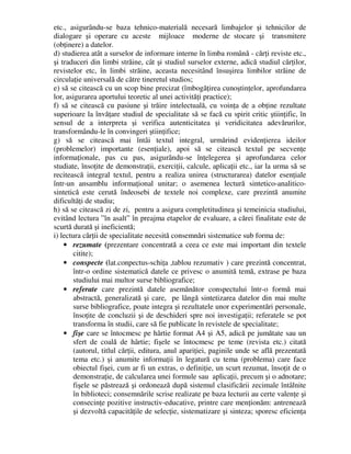 etc., asigurându-se baza tehnico-materială necesară limbajelor şi tehnicilor de
dialogare şi operare cu aceste mijloace moderne de stocare şi transmitere
(obţinere) a datelor.
d) studierea atât a surselor de informare interne în limba română - cărţi reviste etc.,
şi traduceri din limbi străine, cât şi studiul surselor externe, adică studiul cărţilor,
revistelor etc, în limbi străine, aceasta necesitând însuşirea limbilor străine de
circulaţie universală de către tineretul studios;
e) să se citească cu un scop bine precizat (îmbogăţirea cunoştinţelor, aprofundarea
lor, asigurarea aportului teoretic al unei activităţi practice);
f) să se citească cu pasiune şi trăire intelectuală, cu voinţa de a obţine rezultate
superioare la învăţare studiul de specialitate să se facă cu spirit critic ştiinţific, în
sensul de a interpreta şi verifica autenticitatea şi veridicitatea adevărurilor,
transformându-le în convingeri ştiinţifice;
g) să se citească mai întâi textul integral, urmărind evidenţierea ideilor
(problemelor) importante (esenţiale), apoi să se citească textul pe secvenţe
informaţionale, pas cu pas, asigurându-se înţelegerea şi aprofundarea celor
studiate, însoţite de demonstraţii, exerciţii, calcule, aplicaţii etc., iar la urma să se
recitească integral textul, pentru a realiza unirea (structurarea) datelor esenţiale
într-un ansamblu informaţional unitar; o asemenea lectură sintetico-analitico-
sintetică este cerută îndeosebi de textele noi complexe, care prezintă anumite
dificultăţi de studiu;
h) să se citească zi de zi, pentru a asigura completitudinea şi temeinicia studiului,
evitând lectura ”în asalt” în preajma etapelor de evaluare, a cărei finalitate este de
scurtă durată şi ineficientă;
i) lectura cărţii de specialitate necesită consemnări sistematice sub forma de:
• rezumate (prezentare concentrată a ceea ce este mai important din textele
citite);
• conspecte (lat.conpectus-schiţa ,tablou rezumativ ) care prezintă concentrat,
într-o ordine sistematică datele ce privesc o anumită temă, extrase pe baza
studiului mai multor surse bibliografice;
• referate care prezintă datele asemănător conspectului într-o formă mai
abstractă, generalizată şi care, pe lângă sintetizarea datelor din mai multe
surse bibliografice, poate integra şi rezultatele unor experimentări personale,
însoţite de concluzii şi de deschideri spre noi investigaţii; referatele se pot
transforma în studii, care să fie publicate în revistele de specialitate;
• fişe care se întocmesc pe hârtie format A4 şi A5, adică pe jumătate sau un
sfert de coală de hârtie; fişele se întocmesc pe teme (revista etc.) citată
(autorul, titlul cărţii, editura, anul apariţiei, paginile unde se află prezentată
tema etc.) şi anumite informaţii în legatură cu tema (problema) care face
obiectul fişei, cum ar fi un extras, o definiţie, un scurt rezumat, însoţit de o
demonstraţie, de calcularea unei formule sau aplicaţii, precum şi o adnotare;
fişele se păstrează şi ordonează după sistemul clasificării zecimale întâlnite
în biblioteci; consemnările scrise realizate pe baza lecturii au certe valenţe şi
consecinţe pozitive instructiv-educative, printre care menţionăm: antrenează
şi dezvoltă capacităţile de selecţie, sistematizare şi sinteza; sporesc eficienţa
 