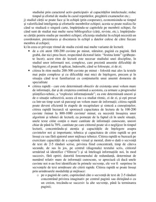 studiului prin caracterul activ-participativ al capacităţilor intelectuale; reduc
timpul şi efortul de studiu în cazul repetărilor, pregătirii examenelor etc.;
j) studiul cărţii se poate face şi în echipă (prin cooperare), economisindu-se timpul
şi valorificând inteligenţa şi eforturile membrilor echipei; acesta se poate realiza fie
când se studiază o singură carte, împărţindu-se capitolele pe membrii echipei, fie
când sunt de studiat mai multe surse bibliografice (cărţi, reviste, etc.), împărţindu-
se cărtţle pentru studiu pe membrii echipei; eficienţa studiului în echipă necesită un
coordonator, prezentarea şi discutarea în echipî a datelor culese de către fiecare
membru al echipei;
k) în ceea ce priveşte ritmul de studiu există mai multe variante de lectură:
• de a citi atent 100-200 cuvinte pe minut, stăruitor, pagină cu pagină, fără
grabă, dar nici prea încet, respectând dictonul latin: “festina lente” (grăbeşte-
te încet); acest ritm de lectură este necesar studiului unei discipline, în
studiul unor informatii noi, complexe, care prezintă anumite dificultăţi de
înţelegere; el poate fi aplicat, îndeosebi, când se foloseşte, zi de zi;
• citirea în ritm mediu 200-300 cuvinte pe minut - folosită mai ales la textele
mai puţin complexe şi cu dificultăţi mai mici de înţelegere, precum şi în
situaţia când te-ai familiarizat cu conţinuturile unui anumit domeniu de
specialitate
• citirea rapidă - care este determinată obiectiv de existenţa unui volum mare
de informaţii, dar şi de creşterea continuă a acestora, ca urmare a progresului
ştiinţifico-tehnic, a “exploziei informaţionale”; ea este determinată uneori şi
de o situaţie subiectivă, aceea că nu s-a studiat ritmic, zi de zi, şi eşti presat
ca într-un timp scurt să parcurgi un volum mare de informaţii; citirea rapidă
poate deveni eficientă în etapele de recapitulare şi sinteză a cunoştinţelor;
citirea rapidă încearcă să sporească capacitatea de lectura de la 100-200
cuvinte /minut la 800-1000 cuvinte/ minut; ea necesită însuşirea unor
algoritmi şi tehnici de lectură; ea porneşte de la faptul că în unele situaţii,
unele texte citite conţin o mare cantitate de informaţii cunoscute, uneori
chiar de până la 70%, cantitate pe care cititorul poate să o neglijeze în timpul
lecturii, concentrându-şi atenţia şi capacităţile de înţelegere asupra
cuvintelor noi şi importante; tehnica şi capacitatea de citire rapidă se pot
însuşi cu sau fără ajutorul unor mijloace tehnice. Citirea rapidă se bazează pe
exercitare capacităţii de a cuprinde vizual şi mental, dintr-o dată o secvenţă
de text de 2-5 rânduri scrise, privirea fiind concentrată, timp de câteva
secunde, de sus în jos, pe centrul (diagonala) textului scris, cititorul
urmărind să identifice (“filtreze”) şi să înteleagă informaţiile noi, în mod
succesiv, fără opriri; datorită fenomenului de redundanţă, determinat de
numărul relativ mare de informaţii cunoscute, se apreciază că dacă unele
cuvinte noi n-au fost identificate în primele secvenţe, ele vor fi surprinse în
secvenţele de text următoare ale citirii rapide. Citirea rapidă se poate însuşi
prin următoarele modalităţi şi mijloace:
o pe o pagină de carte, cuprinzând câte o secvenţă de text de 2-5 rânduri
concentrând privirea imaginativ pe centrul paginii sau dirinjând-o cu
un creion, trecându-se succesiv la alte secvenţe, până la terminarea
paginii;
 