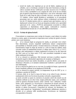 o textul de studiu este imprimat pe un sul de hârtie, amplasat pe un
cilindru, care se învârteşte constant în faţa unei ferestruici şi timp de
câteva secunde devine vizibil prin secvenţe succesive de 2-5 rânduri,
care se citesc asemănător ca la o pagina de carte; în loc de un cilindru
pot să apară în faţa ferestruicii diapozitive, care să fie vehiculate astfel
încât să se vadă, timp de câteva secunde, succesiv, secvenţe de text de
2-5 rânduri, citirea rapidă făcându-se asemănător ca la procedeele
prezentate mai sus; unele mijloace tehnic evidenţiiază secvenţele de
text de 2-5 rânduri pentru citiri cu ajutorul unui spot luminos, care se
deplasează vertical, de sus în jos pe marginea textului scris; specialiţtii
apreciază că în urma a 30-50 de antrenamente (exerciţii) se obţine
capacitatea şi deprinderea citirii rapide, realizandu-se creşterea
randamentului lecturii de 2-4 ori (200-800 cuvinte/minut).
4.1.2.3. Cerinţe de igiena lecturii
Concomitent cu respectarea unor cerinţe de însuşire a unei tehnici de studiu
eficient cu cartea, apare ca necesară şi respectarea unor cerinţe de igienă a lecturii,
printre care se pot menţiona:
a) să se citească după un program de studiu, cu perioade (ore) relativ
bine determinate, aceasta asigurând mobilizarea tuturor componentelor
personalităţii şi eforturile pentru o lectură intensivă şi eficientă, evitându-se
transformarea nopţii în etapa de lectură şi a zilei în etapa de odihnă, unele
cercetări susţin că randamentul lecturii se obţine între orele 9-12, şi 14-17;
desigur, prin antrenament se obţine randament în lectura şi în alte intervale
ale zilei, cum ar fi şi între orele 17-22, unii cercetători susţinând că seara
obţin randament în lectură;
b) să se citească cu optimism, fără tensiuni nervoase şi psihice negative
tensiunile negative diminuând capacitatea de receptare şi înţelegere;
c) alternarea lecturii mai multor discipline, cu specific diferit, care poate să
diminueze oboseala şi să menţină randamentul studiului o perioadă relativ
mai îndelungată;
d) să se citească în gând şi nu cu voce tare, în condiţii de linişte; zgomotul de
fond al mediului ambiant să nu depăşească 50-60 dB;
e) să se citească în camere aerisite, cu temperatura în jur de 20ºC şi cu o
umiditate a aerului de 50-60%;
f) lectura cărţii să se facă la masa de lucru şi nu culcat în pat, deoarece
randamentul citirii este favorizat de poziţia verticală a organismului;
g) unele cercetări au ajuns la concluzia că anumite culori din natură sau ale
mediului ambiant au un efect tonic asupra psihicului uman, care contribuie
astfel la sporirea eficienţei lecturii, astfel: culorile “reci” (albastrul, verdele
închis, griul, purpuriul ş.a.) favorizează o atmosferă de lectură serioasă, în
timp ce culorile “calde “ (roşul, galbenul deschis, cafeniul deschis, verdele
deschis şi altele) favorizează o atmosferă de relaxare, de destindere; un
spaţiu verde natural are “proprietatea” reconfortantă, odihnitoare; practica a
dovedit că şi culoarea albă nestrălucitoare, favorizeaza un randament
corespunzător al lecturii;
 