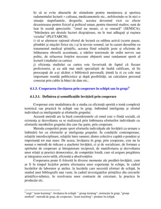 h) să se evite abuzurile de stimulente pentru menţinerea şi sporirea
radamentului lecturii – cafeaua, medicamentele etc., nefolosindu-se în nici o
situaţie stupefiantele, drogurile, acestea devenind vicii cu efecte
dezastruoase pentru fizicul şi psihicul uman, pentru tineretul studios; sunt de
luat în seamă aprecierile: ”omul nu moare, ci se omoară” (SENECA);
“bătrâneţea are destule lucruri dizgraţioase, nu le mai adăugaţi şi ruşinea
viciului” (PLUTARCH);
i) să se alterneze raţional efortul de lectură cu odihna activă (scurte pauze,
plimbări şi mişcări fizice etc.) şi la nevoie somnul, iar în cazuri deosebite cu
tratamentul medical ştiinţific, acestea fiind soluţiile juste şi eficiente de
înlăturarea oboselii accentuate, a stărilor tensionale de ordin nervos sau
psihic, de refacerea forţelor necesare obţinerii unui randament sporit al
lecturii (studiului cu cartea)
j) eficienţa studiului cu cartea este favorizată de faptul că fiecare
profesionist, şi cu atât mai mult specialiştii de înaltă calificare, să fie
preocupaţi de a-şi alcătui o bibliotecă personală, ţinută la zi cu cele mai
importante noutăţi publicistice şi după posibilităţi, un calculator personal
conectat prin cablu la bănci de date etc..
4.1.3. Cooperarea (învăţarea prin cooperare în echipă sau în grup)4
4.1.3.1. Definirea şi semnificaţiile învăţării prin cooperare
Cooperare este modalitatea de a studia cu eficienţă sporită o temă complexă
teoretică sau practică în echipă sau în grup, îmbinând inteligenţa şi efortul
individual cu inteligenţele şi eforturile grupului.
Această metodă are la bază considerentele că omul este o fiinţă socială, că
existenţa şi dezvoltarea sa se realizează prin îmbinarea eforturilor individuale cu
eforturile membrilor grupului din care fac parte, prin cooperare.
Metoda cooperării poate spori eforturile individuale ale învăţării ca urmare a
îmbinării lor cu eforturile şi inteligenţa grupului. În condiţiile contemporane,
relaţiile interdisciplinare, relaţiile între oameni, dintre colective capătă o pondere şi
importanţă tot mai mare. De aceea, învăţarea în grup, prin cooperare, este nu la
numai o metodă de ridicare a ştachetei învăţării, ci şi de socializare, de formare a
spiritului de cooperare şi întrajutorare reciprocă, de manifestarea şi dezvoltarea
unor relaţii şi practici democratice, de competiţie loială, care să asigure pregătirea
şi integrarea socio-utilă, eficientă a absolvenţilor.
Cooperarea poate fi folosită în diverse momente ale predării-învăţării, cum
ar fi în timpul lecţiilor pentru efectuarea unor experienţe în echipe, în cadrul
lucrărilor de laborator şi atelier, la lucrările care necesită eforturi de echipă, în
studiul unei bibliografii mai vaste, în cadrul investigaţiilor ştiinţifice din cercurile
ştiinţifico-tehnice, în rezolvarea unor contracte de cercetare, la practica în
producţie etc.
4
engl. team learning- învăţarea în echipă:  group training- instrucţie în grup; group
method- metodă de grup, de cooperare; team teaching- predare în echipă.
 