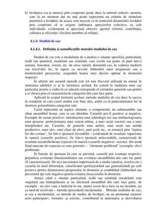 h) învăţarea (ca şi munca) prin cooperare poate duce la autorul colectiv anonim,
care la un moment dat nu mai poate reprezenta un criteriu de stimulare
puternică a învăţării; de aceea, este necesar ca în contextul dinamizării învăţării
prin cooperare să se asigure îmbinarea aprecierilor colective, cu cele
individuale, evidenţiind şi apreciind obiectiv aportul (efortul, contribuţia,
calitatea şi eficienţa ) fiecărui membru al echipei.
4.1.4. Studiul de caz
4.1.4.1. Definiţia şi semnificaţiile metodei studiului de caz
Studiul de caz este o modalitate de a analiza o situaţie specifică, particulară,
reală sau ipotetică, modelată sau simulată, care există sau poate să pară într-o
acţiune, fenomen, sistem, etc. de orice natură, denumită caz, în vederea studierii
sau rezolvării lui, în raport cu nevoile înlăturării unor neajunsuri sau a
modernizării proceselor, asigurând luarea unei decizii optime în domeniul
respectiv.
În ultimii ani această metodă este tot mai frecvent utilizată nu numai în
instruirea adulţilor ci şi în instruirea şcolară. Ea constă în studierea unui caz
particular pentru a vedea în ce măsură corespunde el cerinţelor generale sau pentru
a se ilustra prin el caracteristicile categoriei din care face parte.
Aplicată în scopul instruirii şcolare, metoda studiului de caz duce la succes
în condiţiile în care cazul studiat este bine ales, astfel ca în particularitatea lui să
ilustreze generalitatea categoriei sale.
Cazul reprezintă un aspect, element, o componentă, un subansamblu sau
chiar ansamblul însuşi, care se cer abordate. Cazurile pot fi pozitive şi negative.
Exemple de cazuri pozitive: introducerea unei tehnologii noi sau retehnologizarea
unor procese; perfecţionarea unui sistem tehnic, a unei secţii (sector) sau a unei
întreprinderi etc. Cazurile, de genurile unui atelier, unei secţii sau unităţi
productive, unui elev, unei clase de elevi, unei şcoli etc., se remarcă prin ieşirea
lor din comun, fie într-o ipostază favorabilă – evidenţiată de rezultate superioare
în muncă (cazurile pozitive), fie într-o ipostază nefavorabilă, caracterizată de
rezultate nesatisfăcătoare (eşecuri) în muncă (cazurile negative) –acestea din urmă
fiind marcate de expresia cu sens peiorativ – elemente problemă (exemplu: elevi
problemă).
În funcţie de ipostaza în care se prezintă, cazurile pot avantaja respectiv,
prejudicia existenţa (funcţionalitatea sau evoluţia) ansamblului din care fac parte
(îl caracterizează). De aici necesitatea imperioasă de a studia (analiza, rezolva etc.)
cazurile în mod diferenţiat, valorificând (perfecţionând sau generalizând) pe cele
pozitive pentru dinamizarea progresului în domeniu şi combătând (înlăturând sau
prevenind )pe cele negative pentru evitarea insuccesului în domeniu.
Atunci când o situaţie particulară, reală sau simulată (modelată) este
singulară sau întâmplătoare şi nu afectează ansamblul din care face parte, de
exemplu : un elev care a întârziat la ore, atunci avem de-a face cu un incident, iar
ca mod de rezolvare – metoda (procedeul) incidentului Metoda studiului de caz,
şi cea a incidentului, ca metode de studiu, de învăţare, au un pronunţat caracter
activ-participativ, formativ şi euristic, contribuind la antrenarea şi dezvoltarea
 