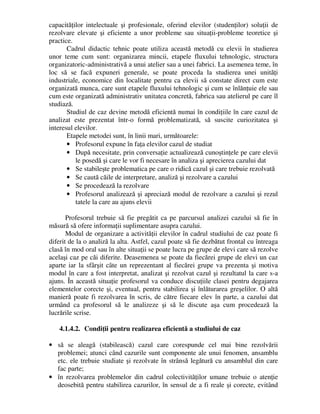 capacităţilor intelectuale şi profesionale, oferind elevilor (studenţilor) soluţii de
rezolvare elevate şi eficiente a unor probleme sau situaţii-probleme teoretice şi
practice.
Cadrul didactic tehnic poate utiliza această metodă cu elevii în studierea
unor teme cum sunt: organizarea mincii, etapele fluxului tehnologic, structura
organizatoric-administrativă a unui atelier sau a unei fabrici. La asemenea teme, în
loc să se facă expuneri generale, se poate proceda la studierea unei unităţi
industriale, economice din localitate pentru ca elevii să constate direct cum este
organizată munca, care sunt etapele fluxului tehnologic şi cum se înlănţuie ele sau
cum este organizată administrativ unitatea concretă, fabrica sau atelierul pe care îl
studiază.
Studiul de caz devine metodă eficientă numai în condiţiile în care cazul de
analizat este prezentat într-o formă problematizată, să suscite curiozitatea şi
interesul elevilor.
Etapele metodei sunt, în linii mari, următoarele:
• Profesorul expune în faţa elevilor cazul de studiat
• După necesitate, prin conversaţie actualizează cunoştinţele pe care elevii
le posedă şi care le vor fi necesare în analiza şi aprecierea cazului dat
• Se stabileşte problematica pe care o ridică cazul şi care trebuie rezolvată
• Se caută căile de interpretare, analiză şi rezolvare a cazului
• Se procedează la rezolvare
• Profesorul analizează şi apreciază modul de rezolvare a cazului şi rezul
tatele la care au ajuns elevii
Profesorul trebuie să fie pregătit ca pe parcursul analizei cazului să fie în
măsură să ofere informaţii suplimentare asupra cazului.
Modul de organizare a activităţii elevilor în cadrul studiului de caz poate fi
diferit de la o analiză la alta. Astfel, cazul poate să fie dezbătut frontal cu întreaga
clasă în mod oral sau în alte situaţii se poate lucra pe grupe de elevi care să rezolve
acelaşi caz pe căi diferite. Deasemenea se poate da fiecărei grupe de elevi un caz
aparte iar la sfârşit câte un reprezentant al fiecărei grupe va prezenta şi motiva
modul în care a fost interpretat, analizat şi rezolvat cazul şi rezultatul la care s-a
ajuns. În această situaţie profesorul va conduce discuţiile clasei pentru degajarea
elementelor corecte şi, eventual, pentru stabilirea şi înlăturarea greşelilor. O altă
manieră poate fi rezolvarea în scris, de către fiecare elev în parte, a cazului dat
urmând ca profesorul să le analizeze şi să le discute aşa cum procedează la
lucrările scrise.
4.1.4.2. Condiţii pentru realizarea eficientă a studiului de caz
• să se aleagă (stabilească) cazul care corespunde cel mai bine rezolvării
problemei; atunci când cazurile sunt componente ale unui fenomen, ansamblu
etc. ele trebuie studiate şi rezolvate în strânsă legătură cu ansamblul din care
fac parte;
• în rezolvarea problemelor din cadrul colectivităţilor umane trebuie o atenţie
deosebită pentru stabilirea cazurilor, în sensul de a fi reale şi corecte, evitând
 