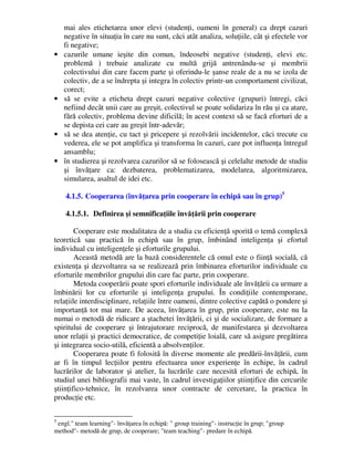 mai ales etichetarea unor elevi (studenţi, oameni în general) ca drept cazuri
negative în situaţia în care nu sunt, căci atât analiza, soluţiile, cât şi efectele vor
fi negative;
• cazurile umane ieşite din comun, îndeosebi negative (studenţi, elevi etc.
problemă ) trebuie analizate cu multă grijă antrenându-se şi membrii
colectivului din care facem parte şi oferindu-le şanse reale de a nu se izola de
colectiv, de a se îndrepta şi integra în colectiv printr-un comportament civilizat,
corect;
• să se evite a eticheta drept cazuri negative colective (grupuri) întregi, căci
nefiind decât unii care au greşit, colectivul se poate solidariza în rău şi ca atare,
fără colectiv, problema devine dificilă; în acest context să se facă eforturi de a
se depista cei care au greşit într-adevăr;
• să se dea atenţie, cu tact şi pricepere şi rezolvării incidentelor, căci trecute cu
vederea, ele se pot amplifica şi transforma în cazuri, care pot influenţa întregul
ansamblu;
• în studierea şi rezolvarea cazurilor să se folosească şi celelalte metode de studiu
şi învăţare ca: dezbaterea, problematizarea, modelarea, algoritmizarea,
simularea, asaltul de idei etc.
4.1.5. Cooperarea (învăţarea prin cooperare în echipă sau în grup)5
4.1.5.1. Definirea şi semnificaţiile învăţării prin cooperare
Cooperare este modalitatea de a studia cu eficienţă sporită o temă complexă
teoretică sau practică în echipă sau în grup, îmbinând inteligenţa şi efortul
individual cu inteligenţele şi eforturile grupului.
Această metodă are la bază considerentele că omul este o fiinţă socială, că
existenţa şi dezvoltarea sa se realizează prin îmbinarea eforturilor individuale cu
eforturile membrilor grupului din care fac parte, prin cooperare.
Metoda cooperării poate spori eforturile individuale ale învăţării ca urmare a
îmbinării lor cu eforturile şi inteligenţa grupului. În condiţiile contemporane,
relaţiile interdisciplinare, relaţiile între oameni, dintre colective capătă o pondere şi
importanţă tot mai mare. De aceea, învăţarea în grup, prin cooperare, este nu la
numai o metodă de ridicare a ştachetei învăţării, ci şi de socializare, de formare a
spiritului de cooperare şi întrajutorare reciprocă, de manifestarea şi dezvoltarea
unor relaţii şi practici democratice, de competiţie loială, care să asigure pregătirea
şi integrarea socio-utilă, eficientă a absolvenţilor.
Cooperarea poate fi folosită în diverse momente ale predării-învăţării, cum
ar fi în timpul lecţiilor pentru efectuarea unor experienţe în echipe, în cadrul
lucrărilor de laborator şi atelier, la lucrările care necesită eforturi de echipă, în
studiul unei bibliografii mai vaste, în cadrul investigaţiilor ştiinţifice din cercurile
ştiinţifico-tehnice, în rezolvarea unor contracte de cercetare, la practica în
producţie etc.
5
engl. team learning- învăţarea în echipă:  group training- instrucţie în grup; group
method- metodă de grup, de cooperare; team teaching- predare în echipă.
 