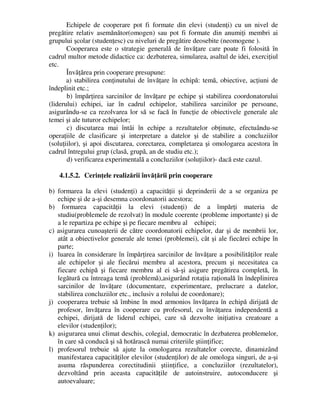 Echipele de cooperare pot fi formate din elevi (studenţi) cu un nivel de
pregătire relativ asemănător(omogen) sau pot fi formate din anumiţi membri ai
grupului şcolar (studenţesc) cu niveluri de pregătire deosebite (neomogene ).
Cooperarea este o strategie generală de învăţare care poate fi folosită în
cadrul multor metode didactice ca: dezbaterea, simularea, asaltul de idei, exerciţiul
etc.
Învăţărea prin cooperare presupune:
a) stabilirea conţinutului de învăţare în echipă: temă, obiective, acţiuni de
îndeplinit etc.;
b) împărţirea sarcinilor de învăţare pe echipe şi stabilirea coordonatorului
(liderului) echipei, iar în cadrul echipelor, stabilirea sarcinilor pe persoane,
asigurându-se ca rezolvarea lor să se facă în funcţie de obiectivele generale ale
temei şi ale tuturor echipelor;
c) discutarea mai întâi în echipe a rezultatelor obţinute, efectuându-se
operaţiile de clasificare şi interpretare a datelor şi de stabilire a concluziilor
(soluţiilor), şi apoi discutarea, corectarea, completarea şi omologarea acestora în
cadrul întregului grup (clasă, grupă, an de studiu etc.);
d) verificarea experimentală a concluziilor (soluţiilor)- dacă este cazul.
4.1.5.2. Cerinţele realizării învăţării prin cooperare
b) formarea la elevi (studenţi) a capacităţii şi deprinderii de a se organiza pe
echipe şi de a-şi desemna coordonatorii acestora;
b) formarea capacităţii la elevi (studenţi) de a împărţi materia de
studiu(problemele de rezolvat) în module coerente (probleme importante) şi de
a le repartiza pe echipe şi pe fiecare membru al echipei;
c) asigurarea cunoaşterii de către coordonatorii echipelor, dar şi de membrii lor,
atât a obiectivelor generale ale temei (problemei), cât şi ale fiecărei echipe în
parte;
i) luarea în considerare în împărţirea sarcinilor de învăţare a posibilităţilor reale
ale echipelor şi ale fiecărui membru al acestora, precum şi necesitatea ca
fiecare echipă şi fiecare membru al ei să-şi asigure pregătirea completă, în
legătură cu întreaga temă (problemă),asigurând rotaţia raţională în îndeplinirea
sarcinilor de învăţare (documentare, experimentare, prelucrare a datelor,
stabilirea concluziilor etc., inclusiv a rolului de coordonare);
j) cooperarea trebuie să îmbine în mod armonios învăţarea în echipă dirijată de
profesor, învăţarea în cooperare cu profesorul, cu învăţarea independentă a
echipei, dirijată de liderul echipei, care să dezvolte iniţiativa creatoare a
elevilor (studenţilor);
k) asigurarea unui climat deschis, colegial, democratic în dezbaterea problemelor,
în care să conducă şi să hotărască numai criteriile ştiinţifice;
l) profesorul trebuie să ajute la omologarea rezultatelor corecte, dinamizând
manifestarea capacităţilor elevilor (studenţilor) de ale omologa singuri, de a-şi
asuma răspunderea corectitudinii ştiinţifice, a concluziilor (rezultatelor),
dezvoltând prin aceasta capacităţile de autoinstruire, autoconducere şi
autoevaluare;
 