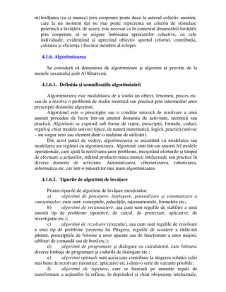 m) învăţarea (ca şi munca) prin cooperare poate duce la autorul colectiv anonim,
care la un moment dat nu mai poate reprezenta un criteriu de stimulare
puternică a învăţării; de aceea, este necesar ca în contextul dinamizării învăţării
prin cooperare să se asigure îmbinarea aprecierilor colective, cu cele
individuale, evidenţiind şi apreciind obiectiv aportul (efortul, contribuţia,
calitatea şi eficienţa ) fiecărui membru al echipei.
4.1.6. Algoritmizarea
Se consideră că denumirea de algoritmizare şi algoritm ar proveni de la
numele savantului arab Al Kharezmi.
4.1.6.1. Definiţia şi semnificaţiile algoritmizării
Algoritmizarea este modalitatea de a studia un obiect, fenomen, proces etc.
sau de a rezolva o problemă de studiu teoretică sau practică prin intermediul unor
prescripţii denumite algoritmi.
Algoritmul este o prescripţie sau o condiţie univocă de rezolvare a unui
anumit procedeu de lucru într-un anumit domeniu de activitate, teoretică sau
practică. Algoritmii se exprimă sub forme de reţete, prescripţii, formule, coduri,
reguli şi chiar modele univoci tipice, de natură matematică, logică, practică (univoc
– un singur sens sau element dintr-o mulţime de utilizări).
Din acest punct de vedere, algoritmizarea se aseamănă cu modelarea sau
modelarea are legături cu algoritmizarea. Algoritmii sunt într-un anumit fel modele
operaţionale, care ajută la rezolvarea unor probleme, micşorând eforturile şi timpul
de efectuare a acţiunilor, mărind productivitatea muncii intelectuale sau practice în
diverse domenii de activitate. Automatizarea, cibernetizarea, robotizarea,
informatica etc. cer într-o măsură tot mai mare algoritmizarea.
4.1.6.2. Tipurile de algoritmi de învăţare
Printre tipurile de algoritmi de învăţare menţionăm:
a) algoritmi de percepere, înţelegere, generalizare şi sistematizare a
cunoştinţelor, cum sunt: conceptele, judecăţile, raţionamentele, formulele etc.;
b) algoritmi de recunoaştere, aşa cum sunt regulile de stabilire a unui
anumit tip de probleme (ipotetice, de calcul, de proiectare, aplicative, de
investigaţie etc.);
c) algoritmi de rezolvare (execuţie), aşa cum sunt regulile de rezolvare
a unui tip de probleme (teorema lui Pitagora, regulile de scoatere a rădăcinii
pătrate, prescripţiile de folosire a unor aparate sau de funcţionare a unor maşini,
tablouri de comandă sau de bord etc.);
d) algoritmi de programare şi dialogare cu calculatorul, care folosesc
diverse limbaje de programare şi codurile de dialogare etc.;
e) algoritmi optimali sunt aceia care contribuie la alegerea soluţiei celei
mai bune de rezolvare (teoretice, aplicative etc.) dintr-o serie de variante posibile;
f) algoritmi de repetare, care se bazează pe anumite reguli de
transformare a acţiunilor în reflexe, în deprinderi şi chiar obişnuinţe intelectuale,
 