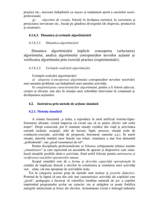 practice etc., necesare îndeplinirii cu succes şi randament sporit a sarcinilor socio-
profesionale;
g) algoritmi de creaţie, folosiţi în învăţarea euristică, în cercetarea şi
proiectarea inovatoare etc., bazaţi pe gândirea divergentă (de dispersie, productivă
şi creatoare).
4.1.6.3. Dinamica şi cerinţele algoritmizării
4.1.6.3.1. Dinamica algoritmizării
Dinamica algoritmizării implică: conceperea (selectarea)
algoritmului, analiza algoritmului corespunzător nevoilor acţiunii şi
verificarea algoritmului prin exerciţii practice (experimentale);
4.1.6.3.2. Cerinţele realizării algoritmizări
Cerinţele realizării algoritmizării:
a) alegerea (conceperea) algoritmului corespunzător nevoilor rezolvării
unei anumite probleme sau îndeplinirii unei anumite activităţi;
b) conştientizarea caracteristicilor algoritmului, pentru a fi folosit adecvat,
creator şi eficient, mai ales în situaţia unor schimbări intervenite în conţinutul şi
desfăşurarea acţiunilor.
4.2. Instruirea prin metode de acţiune simulată
4.2.1. Metoda simulării
A simula înseamnă „a imita, a reproduce în mod artificial sisteme-fapte-
fenomene absente, creind impresia că există sau că se petrec efectiv sub ochii
noştri“. Drept consecină, pot fi simulate situaţii veridice din viaţă şi activitatea
curentă (acţiuni, ocupaţii, stări de lucruri, fapte, procese, situaţii reale de
conducere-execuţie, activităţi de prognoză, fenomene naturale ş.a.). În unele
situaţii, datorită imitării unor funcţii sau roluri, simularea a mai fost denumită
„psihodramă“, sau „jocul (asumarea) de rol“.
Pentru disciplinele profesionalizate se folosesc echipamente tehnice numite
„simulatoare“ şi care reprezintă un ansamblu de aparate şi dispozitive care simu-
lează situaţiile posibile dintr-o activitate, fiind astfel folosite pentru antrenarea şi
verificarea reacţiilor operatorilor umani.
Scopul simulării este de a forma şi dezvolta capacităţi operaţionale în
condiţii de implicare directă a elevilor în construirea şi simularea unor activităţi
sim ulate, cât mai apropiate de activităţile reale.
Tot în categoria acestui grup de metode sunt incluse şi jocurile didactice.
Pornind de la faptul că una din cele mai caracteristice activităţi ale copilului este
„jocul“, pedagogia a încercat să valorifice tendinţa naturală de joc a copiilor
imprimând programului şcolar un caracter viu şi atrăgător ce poate fortifica
energiile intelectuale şi fizice ale elevilor. Actualmente există o întreagă industrie
 