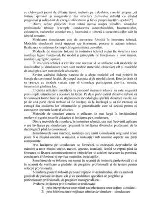 ce elaborează jocuri de diferite tipuri, inclusiv pe calculator, care îşi propun „să
îmbine spntanul şi imaginativul din structura psihicului infantil cu efortul
programat şi solici-tant de energii intelectuale şi fizice proprii învăţării şcolare“].
Dintre aceste procedee vom stărui numai asupra simulării situaţiilor
profesionale tehnice (exemple: conducerea autovehiculelor, locomotivelor,
avioanelor, rachetelor cosmice etc.), încercând o sinteză a caracteristicilor sale în
tabelul urmator.
Modelarea simulatoare este de asemenea folosită în instruirea tehnică.
Modelele simulatorii imită structuri sau fenomene, procese şi acţiuni tehnice.
Realizarea simulatoarelor implică ingeniozitatea autorilor.
Modelele de simulare folosite în instruirea tehnică redau fie structura unei
instalaţii legate funcţional, fie modul şi principiile de funcţionare a unor maşini,
instalaţii, agregate, aparate.
În instruirea tehnică a elevilor este necesar să se utilizeze atât modelele de
similitudine şi simulatoare (care sunt modele materiale, obiective) cât şi modelele
de analogie (care sunt modele abstracte).
Revine cadrului didactic sarcina de a alege modelul cel mai potrivit în
funcţie de conţinutul lecţiei, de scopul acesteia şi de nivelul clasei. Este de dorit să
se opereze cu modele variate care să stimuleze participarea elevilor, atenţia,
interesul şi gândirea lor.
Eficienţa utilizării modelelor în procesul instruirii tehnice nu este asigurată
prin simpla introducere a acestora în lecţie. Pe de o parte cadrul didactic trebuie să
le cunoască foarte bine şi să stăpânească metodologia operării didactice cu ele, iar
pe de altă parte elevii trebuie să fie învăţaţi să le înţeleagă şi să fie exersaţi să
extragă din studierea lor informaţiile şi generalizările care să devină pentru ei
cunoştinţe operante la nivel abstract.
Metodele de simulare cunosc o utilizare tot mai largă în învăţământul
modern şi cuprin jocurile didactice şi învăţarea pe simulatoare.
Dintre metodele de simulare, în instruirea tehnică, cea mai frecventă aplicare
o are învăţarea pe simulatoare (prezentă în învăţarea diverselor profesiuni: de la
dactilografă până la cosmonaut).
Simulatoarele sunt machete, instalaţii care imită (simulează) originalul (care
poate fi o maşină-unealtă, o maşină, o instalaţie) sub anumite aspecte sau părţi
componente.
Prin învăţarea pe simulatoare se formează şi exersează deprinderile de
mânuire a unor maşini-unelte, maşini, aparate, instalaţii. Astfel se repetă până la
formarea şi fixarea automecanismelor (mişcărilor şi actelor) necesare la pornirea,
conducerea (folosirea) şi oprirea maşinilor, instalaţiilor.
Simulatoarele se folosesc nu numai în scopuri de instruire profesională ci şi
în scopuri de verificare a gradului de pregătire profesională şi de testare pentru
selecţie profesională.
Simularea poate fi folosită pe toate treptele învăţământului, atât ca metodă
generală de predare-învăţare, cât şi ca modalitate specifică de pregătire şi
perfecţionare profesională, de pregătire managerială etc.
Predarea-învăţarea prin simulare se realizează:
1) prin interpretarea unor roluri sau efectuarea unor acţiuni simulate,
2) prin folosirea unor mijloace tehnice de simulare – simulatoare
 