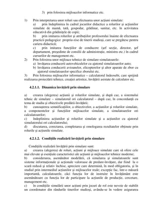 3) prin folosirea mijloacelor informatice etc.
1) Prin interpretarea unor roluri sau efectuarea unor acţiuni simulate:
a) prin îndeplinirea în cadrul jocurilor didactice a rolurilor şi acţiunilor
simulate de mamă, tată, gospodar, grădinar, sanitar, etc. în activitatea
educativă din grădiniţele de copii;
b) prin imitarea rolurilor şi atribuţiilor profesorului înainte de efectuarea
practicii pedagogice propriu-zise de tinerii studioşi, care se pregătesc pentru
cariera didactică;
c) prin imitarea funcţiilor de conducere (şef secţie, director, şef
departament, preşedinte de consilii de administraţie, ministru etc.) în cadrul
cursurilor de management etc.
2) Prin folosirea unor mijloace tehnice de simulare-simulatoarele:
a) învăţarea conducerii autovehiculelor cu ajutorul simulatoarelor auto;
b) învăţarea conducerii avioanelor, elicopterelor şi altor aparate de zbor cu
ajutorul simulatoarelor specifice zborului etc.
3) Prin folosirea mijloacelor informatice – calculatorul îndeosebi, care sprijină
realizarea proiectării tehnice, creaţiei artistice, învăţării asistate de calculator etc.
4.2.1.1. Dinamica învăţării prin simulare
a) crearea (alegerea) acţiunii şi rolurilor simulate, şi după caz, a sistemului
tehnic de simulare – simulatorul ori calculatorul – după caz, în concordanţă cu
tema de studiu şi obiectivele predării-învăţării;
b) cunoaşterea semnificaţiilor, a obiectivelor, a acţiunilor şi rolurilor simulate,
a componentelor şi funcţiilor mijloacelor simulate, a simulatoarelor ori
calculatoarelor;
c) îndeplinirea acţiunilor şi rolurilor simulate şi a acţiunilor cu ajutorul
simulatorului ori calculatorului;
d) discutarea, corectarea, completarea şi omologarea rezultatelor obţinute prin
rolurile şi acţiunile simulate.
4.2.1.2. Condiţiile realizării învăţării prin simulare
Condiţiile realizării învăţării prin simulare sunt:
a) crearea (alegerea) de roluri, acţiuni şi mijloace simulate care să ofere cele
mai elevate şi esenţiale caracteristici ale acţiunii şi mijloacelor tehnice moderne;
b) considerarea, asemănător modelării, că simularea şi simulatoarele sunt
sisteme informaţionale şi acţionale valoroase de predare-învăţare, dar fiind la o
scară redusă şi relativ închise, apreciere care determină, în mod obligatoriu, şi în
studiul prin intermediul acţiunilor şi mijloacelor reale; excepţie fac, într-o măsură
importantă, calculatoarele, căci funcţia lor de instruire în învăţământ este
asemănătoare cu funcţia lor de participare la acţiunile de producţie, cercetare,
management etc.
c) în condiţiile simulării unor acţiuni prin jocuri de rol este nevoie de stabilit
un coordonator din rândurile tinerilor studioşi, avându-se în vedere asigurarea
 