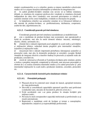 rotaţiei coordonatorilor ca şi a rolurilor, pentru ca tuturor membrilor colectivului
studios să li se asigure însuşirea informaţiilor şi tehnicilor în integritatea lor;
d) în cadrul predării-învăţării simulate este nevoie să se îmbine simularea
dirijată, cu simularea de cooperare profesor-elev (studenţi) şi simularea efectuată
independent de către elevi (studenţi); este necesară preocuparea ca rolurile şi
acţiunile simulate să fie corect îndeplinite, evitându-se efectuarea lor greşită;
e) în îndeplinirea rolurilor sau acţiunilor simulate să se folosească îmbinat şi
alte metode de predare-învăţare, ca :problematizarea, dezbaterea, cooperarea,
asaltul de idei, algoritmizarea etc.
4.2.1.3. Consideraţii generale privind simularea
Consideraţii generale privind simularea (asemănătoare şi modelării)sunt:
a) este o modalitate de predare-învăţare mai economică, mai operaţională şi
ferită de accidente, mai ales în unele domenii tehnice: mecanic, metalurgic,
electric, chimic, aeronautic etc.;
b) elimină într-o măsură importantă jocul adaptării la scară reală a activităţilor
şi mijloacelor tehnice, reducând durata pregătirii prin intermediul situaţiilor,
acţiunilor şi mijloacelor reale;
c) micşorează într-o măsură importantă perturbarea (deranjarea) acţiunilor şi
proceselor reale, mai ales în domeniile producţiei şi cercetării, excepţie făcând
situaţiile de integrare efectivă a tinerilor studioşi în procesele şi acţiunile reale ale
producţiei, cercetării etc.
d) oricât de valoroasă şi eficientă ar fi predarea-învăţarea prin simulare, pentru
a realiza o pregătire integrală, competentă şi eficientă, sunt necesare preocupări şi
eforturi de a se realiza instruirea tineretului studios şi în cadrul proceselor şi prin
intermediul mijloacelor la scară reală a producţiei moderne, cercetării, proiectării
etc.
4.2.1.4. Caracteristicile instruirii prin simulatoare tehnice
4.2.1.4.1. Potenţialul pedagogic
 Plasează elevul în contextul unor situaţii de muncă, apropiind instruirea
de viaţa profesională.
 Dezvoltă şi consolidează capacităţile operatorii specifice unei profesiuni
(conducător auto, mecanic de locomotivă, pilot de avion etc.).
 Evită accidentele care s-ar putea produce în situaţia învăţării prin
mijloace reale).
 Pot testa în mod corespunzător capacităţi intelectuale şi profesionale ca şi
reacţii automatizate.
 Reprezintă o modalitate certă de învăţare şi testare a cunoştinţelor,
deprinderilor, iniţiativei şi responsabilităţii profesionale.
 