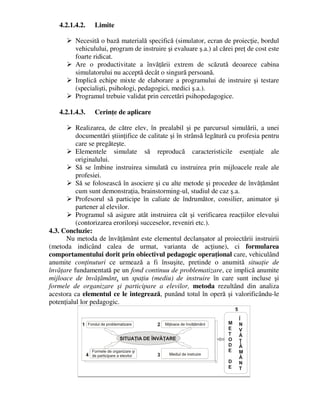 4.2.1.4.2. Limite
 Necesită o bază materială specifică (simulator, ecran de proiecţie, bordul
vehiculului, program de instruire şi evaluare ş.a.) al cărei preţ de cost este
foarte ridicat.
 Are o productivitate a învăţării extrem de scăzută deoarece cabina
simulatorului nu acceptă decât o singură persoană.
 Implică echipe mixte de elaborare a programului de instruire şi testare
(specialişti, psihologi, pedagogici, medici ş.a.).
 Programul trebuie validat prin cercetări psihopedagogice.
4.2.1.4.3. Cerinţe de aplicare
 Realizarea, de către elev, în prealabil şi pe parcursul simulării, a unei
documentări ştiinţifice de calitate şi în strânsă legătură cu profesia pentru
care se pregăteşte.
 Elementele simulate să reproducă caracteristicile esenţiale ale
originalului.
 Să se îmbine instruirea simulată cu instruirea prin mijloacele reale ale
profesiei.
 Să se folosească în asociere şi cu alte metode şi procedee de învăţământ
cum sunt demonstraţia, brainstorming-ul, studiul de caz ş.a.
 Profesorul să participe în caliate de îndrumător, consilier, animator şi
partener al elevilor.
 Programul să asigure atât instruirea cât şi verificarea reacţiilor elevului
(contorizarea erorilorşi succeselor, reveniri etc.).
4.3. Concluzie:
Nu metoda de învăţământ este elementul declanşator al proiectării instruirii
(metoda indicând calea de urmat, varianta de acţiune), ci formularea
comportamentului dorit prin obiectivul pedagogic operaţional care, vehiculând
anumite conţinuturi ce urmează a fi însuşite, pretinde o anumită situaţie de
învăţare fundamentată pe un fond continuu de problematizare, ce implică anumite
mijloace de învăţământ, un spaţiu (mediu) de instruire în care sunt incluse şi
formele de organizare şi participare a elevilor, metoda rezultând din analiza
acestora ca elementul ce le integrează, punând totul în operă şi valorificându-le
potenţialul lor pedagogic.
 