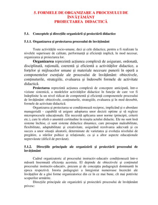 5. FORMELE DE ORGANIZARE A PROCESULUI DE
ÎNVĂŢĂMÂNT
PROIECTAREA DIDACTICĂ
5.1. Conceptele şi direcţiile organizării şi proiectării didactice
5.1.1. Organizarea şi proiectarea procesului de învăţământ
Toate activităţile socio-umane, deci şi cele didactice, pentru a fi realizate la
nivelele superioare de calitate, performanţă şi eficienţă implică, în mod necesar,
organizarea şi proiectarea lor.
Organizarea reprezintă acţiunea complexă de asigurare, ordonată,
disciplinată, raţională, coerentă şi eficientă a activităţilor didactice, a
forţelor şi mijloacelor umane şi materiale necesare punerii în operă a
componentelor esenţiale ale procesului de învăţământ: obiectivele,
conţinuturile, strategiile, evaluarea şi îndeosebi formele de activitate
didactică.
Proiectarea reprezintă acţiunea complexă de concepere anticipată, într-o
viziune sistemică, a modelelor activităţilor didactice în funcţie de care vor fi
îndeplinite la un nivel ridicat de competentă şi eficienţă componentele procesului
de învăţământ: obiectivele, conţinuturile, strategiile, evaluarea şi în mod deosebit,
formele de activitate didactică.
Organizarea şi proiectarea se condiţionează reciproc, implicând şi o abordare
managerială - capabilă să asigure adoptarea unor decizii optime şi să regleze
microprocesele educaţionale. Ele necesită aplicarea unor norme (principii, criterii
etc.), care le oferă o anumită certitudine în reuşita actului didactic. Ele nu sunt însă
sisteme închise, ci sunt sisteme didactice dinamice, care presupun maleabilitate,
flexibilitate, adaptabilitate şi creativitate, asigurând rezolvarea adecvată şi cu
succes a unor situaţii aleatorii, determinate de varietatea şi evoluţia nivelului de
pregătire, a stărilor psihice şi relaţionale, ca şi a altor aspecte educaţionale
neprevăzute (dificil de prevăzut).
5.1.2. Direcţiile principale ale organizării şi proiectării procesului de
învăţământ
Cadrul organizatoric al procesului instructiv-educativ condiţionează într-o
măsură însemnată eficienţa acestuia. El depinde de obiectivele şi conţinutul
procesului instructiv-educativ, precum şi de concepţia pedagogică dominantă în
epoca respectivă. Istoria pedagogiei a înregistrat numeroase încercări ale
învăţaţilor de a găsi forme organizatorice din ce în ce mai bune, cît mai potrivite
scopurilor urmărite.
Direcţiile principale ale organizării şi proiectării procesului de învăţământ
privesc:
 