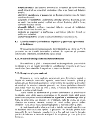 - timpul (durata) de desfăşurare a procesului de învăţământ pe cicluri de studii,
anual, trimestrial sau semestrial, săptămânal, zilnic şi pe fiecare oră didactică
(lecţie);
- obiectivele operaţionale şi pedagogice ale fiecărei discipline până la fiecare
activitate didactică;
- conţinutul învăţământului (curriculum) selectat pe grupe de discipline, cicluri
de studii, clase (ani de studiu), profiluri, specializări, discipline, până la fiecare
activitate didactică (lecţie);
- strategiile didactice: mijloace (materiale) didactice, metode de învăţământ,
forme de activitate didactică, etc.;
- modurile de organizare şi desfăşurare a activităţilor didactice: frontal, pe
echipe sau individual;
- evaluarea rezultatelor şcolare şi realizarea feedback-ului didactic etc.
5.2. Evoluţia formelor (sistemelor) de organizare şi proiectare a procesului
de învăţământ
Organizarea şi proiectarea procesului de învăţământ îşi au istoria lor. Vor fi
prezentate succint formele (sistemele) principale de organizare şi proiectare
didactică mai importante, din antichitate şi până astăzi.
5.2.1. Din antichitate şi până la renaştere (evul mediu)
Din antichitate şi până la renaştere (evul mediu) organizarea procesului de
învăţământ a avut un caracter preponderent individualizat; profesorul şi elevul, ne
manifestând forme deosebite de organizare şi proiectare didactică.
5.2.2. Renaşterea şi epoca modernă
Renaşterea şi epoca modernă, caracterizate prin dezvoltarea treptată a
forţelor de producţie, comerţului, tiparului, manufacturii, industriei, ştiinţei şi
culturii, etc., au determinat apariţia unor variate sisteme de organizare şi proiectare
ale activităţii de instruire a tinerelor generaţii, care ofereau posibilitatea instruirii
unui număr relativ mai mare de copii şi tineri, în variante de instruire diverse –
frontale, pe echipe şi individuale.
Aceste sisteme au determinat noi şi diverse caracteristici ale procesului de
învăţământ, unele dintre acestea menţinându-se, în anumite limite, până astăzi,
printre care menţionăm îndeosebi sistemul de organizare şi proiectare pe clase şi
lecţii, cu componente ca: planurile de învăţământ, ciclu de studiu, an şcolar,
trimestru sau semestru, examene, vacanţe etc.; orarii şcolare, grupuri şcolare
omogene – clase, ani de studii, lecţii etc.; programe şi manuale şcolare şi altele.
Acestui sistem i-au fost aduse o serie de critici din partea celor care încercau
să realizeze individualizarea optimă a procesului de învăţare pentru toate
categoriile de elevi. Începutul veacului trecut a fost cel mai bogat în încercări
practice de înlocuire a sistemului tradiţional de învăţământ pe clase şi lecţii cu
forme noi.
 
