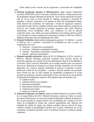 Unele dintre aceste sisteme noi de organizare a procesului de învăţământ
sunt:
a) Sistemul monitorial, denumit şi Bell-Lancaster, după numele iniţiatorilor
(secolele XVIII-XIX); Elevii mai mari, denumiţi monitori, conduceau procesul
de învăţământ, desigur îndrumaţi de profesori. Acest sistem reprezintă un regres
faţă de cel pe clase şi lecţii ducând la scăderea simţitoare a nivelului de
pregătire a elevilor. Sistemul a fost preluat de Bell din învăţământul indian,
unde datează din antichitate. El reprezintă o formă de organizare empirică,
practicată şi astăzi (dar în condiţiile utilizării unor tehnici didactice moderne) în
cazul în care situaţia financiară nu permite angajarea unor cadre didactice
specializate. Acest învăţământ ieftin, care intenţiona să vină în ajutorul
oamenilor săraci, care, altfel, nu aveau posibilitatea să-şi trimită copiii la şcoală,
a fost introdus în şcoala românească la începutul secolului al XIX-lea (1818) şi
înlăturat oficial prin legea învăţământului din 1864.
b) Sistemul herbartian, după numele pedagogului german I. Fr. Herbart – secolul
al XIX-lea. Era o variantă a sistemului de învăţământ pe clase şi lecţii, cu
componente cum ar fi:
 claritatea – comunicarea cunoştinţelor;
 asocierea – îmbinarea cunoştinţelor însuşite;
 sistemul – formularea concluziilor şi generalizărilor;
 metoda – aplicarea cunoştinţelor.
c) Sistemul (metoda) proiectelor, iniţiat de W. H. Killpatrick, în SUA, secolul al
XIX-lea. Metoda introduce proiectele (anumite teme practice bazate pe
interesele spontane ale copiilor) în locul tradiţionalelor obiecte de învăţământ şi
al lecţiilor. Elevii rezolvau individual sau în echipă anumite teme sau proiecte
alese de ei, fiind puşi în situaţia de a-şi însuşi anumite cunoştinţe, de a-şi forma
deprinderi, de a încerca anumite modalităţi de aplicare în practică a teoriei,
profesorul având rol de consultant – consilier. Această metodă este prezentă,
într-o formă sau alta, în toate treptele de învăţământ (compunerea în şcoala
primară sau gimnaziu, lucrarea semestrială în liceu, lucrarea de an sau proiectul
de diplomă în învăţământul superior). Principalele etape ale metodei sunt:
 stabilirea temei;
 stabilirea obiectivelor urmărite;
 determinarea planului;
 determinarea surselor de informaţie;
 realizarea proiectului;
 analiza şi evaluarea acestuia.
d) Sistemul de laborator sau Dalton, iniţiat de Hellen Parkurst, în secolul al XIX-
lea, în oraşul Dalton din SUA. Metoda înlocuieşte clasele pe vârste cu clasele
pe materii (laboratoare), în care elevii studiază individual, călăuziţi de profesori.
Prn această metodă se asigură fiecărui elev posibilitatea de a înainta la fiecare
obiect de învăţământ în ritmul său, conform aptitudinilor sale. Materia este
împărţită pe unităţi de studiu care trebuie asimilate într-un interval de timp,
conform ritmului şi posibilităţilor fiecărui elev în parte. Profesorul are rol de
consultant, examinează periodic elevii şi stabileşte trecerea la studierea unităţii
următoare.
 