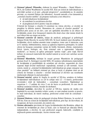 e) Sistemul (planul) Winnetka, elaborat în oraşul Winnetka – Statul Illinois –
SUA, de Carlton Washburne în secolul XX. Este un sistem de individualizare a
activităţii şcolare şi al unei „educaţii progresive”, asemănându-se, în anumite
privinţe, cu sistemul Dalton (de laborator). Această metodă a fost denumită şi
„sistemul claselor mobile”, îşi propune realizarea a trei obiective:
 să individualizeze învăţământul
 să contribuie la socializarea elevilor
 să pregătească elevii pentru viaţa de cetăţean
Criteriul de formare a claselor îl constituie nu vârsta elevilor, ci nivelul de
pregătire la diferite materii. Denumirea de „sistem al claselor paralele” se
justifică prin aceea că un elev, care are aptitudini deosebite la un obiect de
învăţământ, poate să-şi însuşească materia din două clase (dar numai două) la
acel obiect într-un singur an şcolar.
f) Sistemul centrelor de interes, iniţiat de medicul, pedagogul şi psihologul
belgian Ovide Decroly în secolul XIX-XX. În locul studierii unor discipline de
învăţământ, elevii studiau anumite teme complexe, teme care îi interesau, cum
ar fi: nutriţia, îmbrăcămintea, munca şi apărarea împotriva primejdiei, în cadrul
cărora îşi însuşeau cunoştinţe variate de limbă, literatură, chimie, matematică,
fizică, istorie, biologie, etc. Este sistemul care a reprezentat “educaţia
modernă”, ce încerca să aplice principiul “pentru viaţă”, prin viaţă. Elevul
trebuie să cunoască materialul din mediul natural şi social care satisface aceste
necesităţi.
g) Sistemul Mannheim, înfiinţat în oraşul german Mannheim de pedagogul
german Josef A. Sickinger (secolul XIX). El susţinea subordonarea materialului
de învăţământ şi posibilităţile de asimilare ale elevilor, organizării de clase
separate după nivelul intelectual: supradotaţi, normali şi sub normali. Acest
sistem, numit şi „sistemul învăţământului individualizat pe grupe omogene sau
clase paralele” nu înlătură sistemul pe clase şi lecţii ci propune doar un alt
criteriu de formare a claselor – nivelul intelectual al elevilor sau rezultatele
intelectuale obţinute în anul precedent.
h) Sistemul tutorial, apărut în Anglia în secolul al XX-lea, urmărea să îmbine
învăţământul individualizat cu cel în echipe mici (2 – 6 tineri), profesorului
revenindu-i rolul de îndrumător – consultant (consilier). Săptămânal se
organizau 1 - 2 şedinţe de circa 2 ore de lucru cu profesorul, în care tinerii
studioşi susţineau referate, însoţite de dezbateri.
i) Sistemul modular, dezvoltat în secolul al XX-lea; materia de studiu este
împărţită în secvenţe (module) relativ scurte, ce sunt studiate teoretic şi practic,
în mod individual, de tinerii studioşi, profesorul având rolul de consultant –
consilier.
j) Sistemul Dottrens, iniţiat de pedagogul elveţian Robert Dottrens, în secolul al
XX-lea. Este un sistem de învăţământ individualizat, prin fişe: de dezvoltare, de
recuperare, de lucru (exerciţii), de control, etc.
k) Sisteme alternative prevăzute de Legea învăţământului din România, alături de
sistemul de învăţământ pe clase şi lecţii, care se bazează pe educaţia liberă,
independentă, a elevilor, în care profesorul asigură, îndeosebi, condiţiile şi
mijloacele pentru autoeducaţie. Aceste sisteme sunt:
 