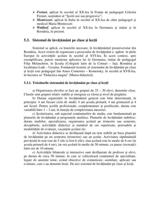 Freinet, aplicat în secolul al XX-lea în Franţa de pedagogul Celestin
Freinet, susţinător al “Şcolii noi sau progresive”;
 Montessori, aplicat în Italia în secolul al XX-lea de către pedagogul şi
medicul Maria Montessori
 Waldorf, aplicat în secolul al XX-lea în Germania şi iniţiat şi în
România, în prezent.
5.3. Sistemul de învăţământ pe clase şi lecţii
Sistemul se aplică, cu înnoirile necesare, în învăţământul preuniversitar din
România. Acest sistem de organizare a procesului de învăţământ a apărut în ţările
Europei în activităţile şcolare în secolul al XVI-lea. În acest context, spre
exemplificare, putem menţiona aplicarea lui în Germania, iniţiat de pedagogul
Filip Melanchton, în Şcoala (Colegiul) latin de la Cotnari – Iaşi, România şi
localitatea Luţk – Ucraina. Fondatorul teoretic al sistemului de învăţământ pe clase
şi lecţii este pedagogul Jan Amos Comenius – Komensky, în secolul al XVII-lea,
în lucrarea sa “Didactica magna” (Marea didactică).
5.3.1. Trăsăturile sistemului de învăţământ pe clase şi lecţii
a) Organizarea elevilor se face pe grupuri de 25 – 30 elevi, denumite clase.
Clasele sunt grupuri relativ stabile şi omogene ca vârsta şi nivel de pregătire.
b) Durata organizării în învăţământul general este bine determinată, în
principiu: 4 ani fiecare ciclu de studii; 4 ani şcoala primară; 4 ani gimnaziul şi 4
ani liceul. Pentru şcolile profesionale, complementare şi postliceale, durata este
variabilă între 1 – 3 ani, în funcţie de complexitatea meseriei.
c) Şcolarizarea, sub aspectul conţinuturilor de studiu, este fundamentată pe
planurile de învăţământ şi programele analitice. Planurile de învăţământ stabilesc:
durata studiilor, specializarea, organizarea şcolară pe trimestre sau semestre,
disciplinele, activităţile didactice şi numărul de ore repartizate, perioadele şi
modalităţile de evaluare, vacanţele şcolare etc.
d) Activitatea didactica se desfăşoară după un orar stabilit pe baza planului
de învăţământ pe un semestru (trimestru) sau an şcolar. Activitatea săptămânală
prevăzută în orar este de 5 zile (a fost 6 zile); ziua şcolară este în medie de 6 ore (la
şcoala primară de 4 ore), iar ora şcolară în medie de 50 minute, cu pauze (recreaţii)
între ore de 10 minute.
e) Activităţile bilaterale şi interactive sunt desfăşurate de profesor şi elevi,
pe durata de circa 50 minute, în care se vehiculează conţinuturi de specialitate,
legate de anumite teme, având obiective de comunicare, asimilare, aplicare sau
evaluare, care s-au denumit lecţii. De aici sistemul de învăţământ pe clase şi lecţii.
 
