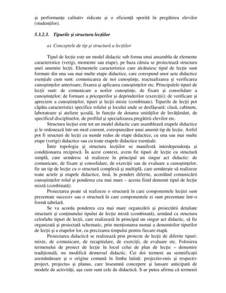 şi performanţe calitativ ridicate şi o eficienţă sporită în pregătirea elevilor
(studenţilor).
5.3.2.3. Tipurile şi structura lecţiilor
a) Conceptele de tip şi structură a lecţiilor
Tipul de lecţie este un model didactic sub forma unui ansamblu de elemente
caracteristice (verigi, momente sau etape), pe baza căruia se proiectează structura
unei anumite lecţii. Elementele caracteristice care alcătuiesc tipul de lecţie sunt
formate din una sau mai multe etape didactice, care corespund unor acte didactice
esenţiale cum sunt: comunicarea de noi cunoştinţe, reactualizarea şi verificarea
cunoştinţelor anterioare, fixarea şi aplicarea cunoştinţelor etc. Principalele tipuri de
lecţii sunt: de comunicare a noilor cunoştinţe, de fixare şi consolidare a
cunoştinţelor; de formare a priceperilor şi deprinderilor (exerciţii); de verificare şi
apreciere a cunoştinţelor, tipuri şi lecţii mixte (combinate). Tipurile de lecţii pot
căpăta caracteristici specifice rolului şi locului unde se desfăşoară: clasă, cabinete,
laboratoare şi ateliere şcoală, în funcţie de dotarea unităţilor de învăţământ, de
specificul disciplinelor, de profilul şi specializarea pregătirii elevilor etc.
Structura lecţiei este tot un model didactic care asamblează etapele didactice
şi le ordonează într-un mod coerent, corespunzător unui anumit tip de lecţie. Astfel
pot fi structuri de lecţii cu număr redus de etape didactice, cu una sau mai multe
etape (verigi) didactice sau cu toate etapele didactice esenţiale.
Între topologia şi structura lecţiilor se manifestă interdependenţa şi
condiţionarea reciprocă. În acest context, avem fie tipuri de lecţie cu structură
simplă, care urmăresc să realizeze în principal un singur act didactic: de
comunicare, de fixare şi consolidare, de exerciţii sau de evaluare a cunoştinţelor,
fie un tip de lecţie cu o structură complexă şi multiplă, care urmăreşte să realizeze
toate actele şi etapele didactice, însă, în ponderi diferite, acordând comunicării
cunoştinţelor rolul şi ponderea cea mai mare – acesta fiind denumit tipul de lecţie
mixtă (combinată).
Proiectarea poate să realizeze o structură în care componentele lecţiei sunt
prezentate succesiv sau o structură în care componentele ei sunt prezentate într-o
formă tabelară.
Se va acorda ponderea cea mai mare organizării şi proiectării detaliate
structurii şi conţinutului tipului de lecţie mixtă (combinată), urmând ca structura
celorlalte tipuri de lecţii, care realizează în principal un singur act didactic, să fie
organizată şi proiectată schematic, prin menţionarea numai a denumirilor tipurilor
de lecţii şi a etapelor lor, cu precizarea timpului pentru fiecare etapă.
Proiectarea didactică se realizează prin proiecte de lecţii de diferite tipuri:
mixte, de comunicare, de recapitulare, de exerciţii, de evaluare etc. Folosirea
termenului de proiect de lecţie în locul celui de plan de lecţie – denumire
tradiţională, nu modifică demersul didactic. Cei doi termeni au semnificaţii
asemănătoare şi o origine comună în limba latină: projectio-onis şi respectiv
project, projectus şi planus, care înseamnă concepere şi lansare anticipată de
modele de activităţi, aşa cum sunt cele de didactică. S-ar putea afirma că termenii
 