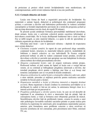 de proiectare şi proiect oferă teoriei învăţământului note modernizare, de
contemporaneitate, astfel că nici reţinerea faţă de ei nu este justificată.
5.3.3. Cerinţele didactice ale lecţiei
Lecţia este forma de bază a organizării procesului de învăţământ. Ea
reprezintă o unitate logică, didactică şi psihologică din conţinutul programei
şcolare; o activitate a elevilor sub îndrumarea profesorului în vederea asimilării
cunoştinţelor şi formării deprinderilor prevăzute de o temă din programa şcolară şi
într-un timp determinat (ora de clasă, de regulă 50 minute).
În prezent şcoala urmăreşte formarea personalităţii multilateral dezvoltate,
drept urmare, lecţia este o activitate colectivă pentru cucerirea informaţiei şi
dezvoltarea creativităţii. De la lecţia desfăşurată tradiţional într-o clasă cu bănci
fixe şi tablă neagră, ca unic material didactic, s-a ajuns la săli de specialitate şi
cabinete organizate pe obiecte de învăţământ.
Eficienţa unei lecţii – care îi apreciază valoarea – depinde de respectarea
unor cerinţe didactice:
 Claritatea scopului urmărit, în raport de care profesorul alege metodele,
conţinutul lecţiei, structura ei, materialul didactic potrivit, modalităţile de
îmbinare a muncii colective cu cea individuală. În fixarea scopului
profesorul trebuie să aibă în vedere conţinutul temei predate, nivelul de
dezvoltare a elevilor şi sarcinile mai apropiate sau mai îndepărtate în direcţia
cărora trebuie dezvoltată personalitatea elevilor;
 Alegarea conţinutului lecţiei, care să asigure realizarea ţelului propus.
Profesorul trebuie să ţină seama de faptul că lecţia este o verigă într-un
sistem, că ea continuă şi îmbogăţeşte pregătirea anterioară a elevilor, dar
totodată pregăteşte elevii pentru a înţelege mai bine şi a-şi însuşi mai
temeinic cunoştinţele care se vor preda în lecţiile următoare;
 Alegerea şi folosirea în cadrul lecţiei a strategiilor didactice adecvate, adică
a unor metode, procedee şi mijloace potrivite pentru realizarea sarcinilor
urmărite în fiecare parte a lecţiei;
 Organizarea metodică a lecţiei şi folosirea intensivă a timpului destinat
acesteia. Buna organizare a lecţiei conduce la construirea activităţilor ce se
desfăşoară în cadrul ei într-un tot unitar, la antrenarea întregii clase la o
intensă activitate pe tot parcursul ei.
 Pregătirea psihologică a elevilor pentru lecţie, în care un rol deosebit de
important îl au stimularea le elevi a interesului faţă de ştiinţă, faţă de
cunoaşterea lumii, a vieţii şi formarea unor obişnuinţe generale de muncă.
Sensibilizarea elevilor faţă de problemele tratate, crearea la aceştia a unei
stări psihologice favorabile realizării sarcinilor primite se poate realiza prin
referirea la experienţa lor anterioară, prin recapitularea materialului parcurs
anterior, prin formularea unor probleme concrete a căror rezolvare să
necesite asimilarea de noi cunoştinţe, prin prezentarea unor filme, emisiuni
TV, etc.
 