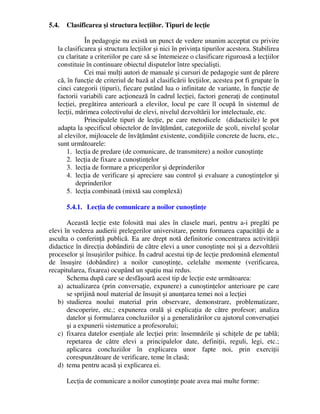 5.4. Clasificarea şi structura lecţiilor. Tipuri de lecţie
În pedagogie nu există un punct de vedere unanim acceptat cu privire
la clasificarea şi structura lecţiilor şi nici în privinţa tipurilor acestora. Stabilirea
cu claritate a criteriilor pe care să se întemeieze o clasificare riguroasă a lecţiilor
constituie în continuare obiectul disputelor între specialişti.
Cei mai mulţi autori de manuale şi cursuri de pedagogie sunt de părere
că, în funcţie de criteriul de bază al clasificării lecţiilor, acestea pot fi grupate în
cinci categorii (tipuri), fiecare putând lua o infinitate de variante, în funcţie de
factorii variabili care acţionează în cadrul lecţiei, factori generaţi de conţinutul
lecţiei, pregătirea anterioară a elevilor, locul pe care îl ocupă în sistemul de
lecţii, mărimea colectivului de elevi, nivelul dezvoltării lor intelectuale, etc.
Principalele tipuri de lecţie, pe care metodicele (didacticile) le pot
adapta la specificul obiectelor de învăţământ, categoriile de şcoli, nivelul şcolar
al elevilor, mijloacele de învăţământ existente, condiţiile concrete de lucru, etc.,
sunt următoarele:
1. lecţia de predare (de comunicare, de transmitere) a noilor cunoştinţe
2. lecţia de fixare a cunoştinţelor
3. lecţia de formare a priceperilor şi deprinderilor
4. lecţia de verificare şi apreciere sau control şi evaluare a cunoştinţelor şi
deprinderilor
5. lecţia combinată (mixtă sau complexă)
5.4.1. Lecţia de comunicare a noilor cunoştinţe
Această lecţie este folosită mai ales în clasele mari, pentru a-i pregăti pe
elevi în vederea audierii prelegerilor universitare, pentru formarea capacităţii de a
asculta o conferinţă publică. Ea are drept notă definitorie concentrarea activităţii
didactice în direcţia dobândirii de către elevi a unor cunoştinţe noi şi a dezvoltării
proceselor şi însuşirilor psihice. În cadrul acestui tip de lecţie predomină elementul
de însuşire (dobândire) a noilor cunoştinţe, celelalte momente (verificarea,
recapitularea, fixarea) ocupând un spaţiu mai redus.
Schema după care se desfăşoară acest tip de lecţie este următoarea:
a) actualizarea (prin conversaţie, expunere) a cunoştinţelor anterioare pe care
se sprijină noul material de însuşit şi anunţarea temei noi a lecţiei
b) studierea noului material prin observare, demonstrare, problematizare,
descoperire, etc.; expunerea orală şi explicaţia de către profesor; analiza
datelor şi formularea concluziilor şi a generalizărilor cu ajutorul conversaţiei
şi a expunerii sistematice a profesorului;
c) fixarea datelor esenţiale ale lecţiei prin: însemnările şi schiţele de pe tablă;
repetarea de către elevi a principalelor date, definiţii, reguli, legi, etc.;
aplicarea concluziilor în explicarea unor fapte noi, prin exerciţii
corespunzătoare de verificare, teme în clasă;
d) tema pentru acasă şi explicarea ei.
Lecţia de comunicare a noilor cunoştinţe poate avea mai multe forme:
 