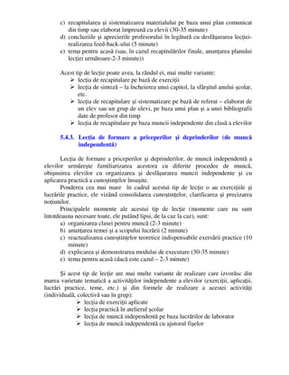 c) recapitularea şi sistematizarea materialului pe baza unui plan comunicat
din timp sau elaborat împreună cu elevii (30-35 minute)
d) concluziile şi aprecierile profesorului în legătură cu desfăşurarea lecţiei-
realizarea feed-back-ului (5 minute)
e) tema pentru acasă (sau, în cazul recapitulărilor finale, anunţarea planului
lecţiei următoare-2-3 minute))
Acest tip de lecţie poate avea, la rândul ei, mai multe variante:
 lecţia de recapitulare pe bază de exerciţii
 lecţia de sinteză – la încheierea unui capitol, la sfârşitul anului şcolar,
etc.
 lecţia de recapitulare şi sistematizare pe bază de referat – elaborat de
un elev sau un grup de elevi, pe baza unui plan şi a unei bibliografii
date de profesor din timp
 lecţia de recapitulare pe baza muncii independente din clasă a elevilor
5.4.3. Lecţia de formare a priceperilor şi deprinderilor (de muncă
independentă)
Lecţia de formare a priceperilor şi deprinderilor, de muncă independentă a
elevilor urmăreşte familiarizarea acestora cu diferite procedee de muncă,
obişnuirea elevilor cu organizarea şi desfăşurarea muncii independente şi cu
aplicarea practică a cunoştinţelor însuşite.
Ponderea cea mai mare în cadrul acestui tip de lecţie o au exerciţiile şi
lucrările practice, ele vizând consolidarea cunoştinţelor, clarificarea şi precizarea
noţiunilor.
Principalele momente ale acestui tip de lecţie (momente care nu sunt
întotdeauna necesare toate, ele putând lipsi, de la caz la caz), sunt:
a) organizarea clasei pentru muncă (2-3 minute)
b) anunţarea temei şi a scopului lucrării (2 minute)
c) reactualizarea cunoştinţelor teoretice indispensabile exersării practice (10
minute)
d) explicarea şi demonstrarea modului de executare (30-35 minute)
e) tema pentru acasă (dacă este cazul – 2-3 minute)
Şi acest tip de lecţie are mai multe variante de realizare care izvorăsc din
marea varietate tematică a activităţilor independente a elevilor (exerciţii, aplicaţii,
lucrări practice, teme, etc.) şi din formele de realizare a acestei activităţi
(individuală, colectivă sau în grup):
 lecţia de exerciţii aplicate
 lecţia practică în atelierul şcolar
 lecţia de muncă independentă pe baza lucrărilor de laborator
 lecţia de muncă independentă cu ajutorul fişelor
 