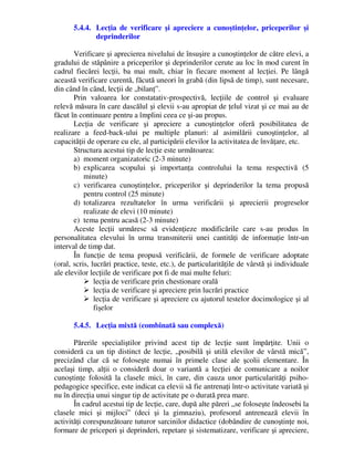 5.4.4. Lecţia de verificare şi apreciere a cunoştinţelor, priceperilor şi
deprinderilor
Verificare şi aprecierea nivelului de însuşire a cunoştinţelor de către elevi, a
gradului de stăpânire a priceperilor şi deprinderilor cerute au loc în mod curent în
cadrul fiecărei lecţii, ba mai mult, chiar în fiecare moment al lecţiei. Pe lângă
această verificare curentă, făcută uneori în grabă (din lipsă de timp), sunt necesare,
din când în când, lecţii de „bilanţ”.
Prin valoarea lor constatativ-prospectivă, lecţiile de control şi evaluare
relevă măsura în care dascălul şi elevii s-au apropiat de ţelul vizat şi ce mai au de
făcut în continuare pentru a împlini ceea ce şi-au propus.
Lecţia de verificare şi apreciere a cunoştinţelor oferă posibilitatea de
realizare a feed-back-ului pe multiple planuri: al asimilării cunoştinţelor, al
capacităţii de operare cu ele, al participării elevilor la activitatea de învăţare, etc.
Structura acestui tip de lecţie este următoarea:
a) moment organizatoric (2-3 minute)
b) explicarea scopului şi importanţa controlului la tema respectivă (5
minute)
c) verificarea cunoştinţelor, priceperilor şi deprinderilor la tema propusă
pentru control (25 minute)
d) totalizarea rezultatelor în urma verificării şi aprecierii progreselor
realizate de elevi (10 minute)
e) tema pentru acasă (2-3 minute)
Aceste lecţii urmăresc să evidenţieze modificările care s-au produs în
personalitatea elevului în urma transmiterii unei cantităţi de informaţie într-un
interval de timp dat.
În funcţie de tema propusă verificării, de formele de verificare adoptate
(oral, scris, lucrări practice, teste, etc.), de particularităţile de vârstă şi individuale
ale elevilor lecţiile de verificare pot fi de mai multe feluri:
 lecţia de verificare prin chestionare orală
 lecţia de verificare şi apreciere prin lucrări practice
 lecţia de verificare şi apreciere cu ajutorul testelor docimologice şi al
fişelor
5.4.5. Lecţia mixtă (combinată sau complexă)
Părerile specialiştilor privind acest tip de lecţie sunt împărţite. Unii o
consideră ca un tip distinct de lecţie, „posibilă şi utilă elevilor de vârstă mică”,
precizând clar că se foloseşte numai în primele clase ale şcolii elementare. În
acelaşi timp, alţii o consideră doar o variantă a lecţiei de comunicare a noilor
cunoştinţe folosită la clasele mici, în care, din cauza unor particularităţi psiho-
pedagogice specifice, este indicat ca elevii să fie antrenaţi într-o activitate variată şi
nu în direcţia unui singur tip de activitate pe o durată prea mare.
În cadrul acestui tip de lecţie, care, după alte păreri „se foloseşte îndeosebi la
clasele mici şi mijloci” (deci şi la gimnaziu), profesorul antrenează elevii în
activităţi corespunzătoare tuturor sarcinilor didactice (dobândire de cunoştinţe noi,
formare de priceperi şi deprinderi, repetare şi sistematizare, verificare şi apreciere,
 