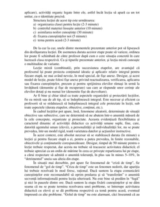 aplicare), activităţi organic legate între ele, astfel încât lecţia să apară ca un tot
unitar, cu o identitate precisă.
Structura lecţiei de acest tip este următoarea:
a) organizarea clasei pentru lecţie (2-3 minute)
b) controlul materiei însuşite anterior (10 minute)
c) asimilarea noilor cunoştinţe (30 minute)
d) fixarea cunoştinţelor noi (5 minute)
e) tema pentru acasă (2-3 minute)
De la caz la caz, unele dintre momentele prezentate anterior pot să lipsească
din desfăşurarea lecţiei. De asemenea durata acestor etape poate să varieze, ordinea
lor poate fi schimbată de către profesor după cum o cere situaţia concretă în care
lucrează clasa respectivă. Ca şi tipurile prezentate anterior, şi lecţia mixtă cunoaşte
o multitudine de variante.
Lecţie mixtă (combinată), prin succesiunea etapelor, are avantajul că
profesorul îşi poate proiecta conţinutul ideatic şi aplicativ relativ integral pentru
fiecare etapă, ne mai având nevoie, în mod special, de fişe anexe. Desigur, şi acest
model de lecţie, poate folosi fişe anexe privind reactualizarea, verificarea, aplicarea
sau fixarea cunoştinţelor, precum şi pentru sprijinirea elevilor rămaşi în urmă la
învăţătură (denumite şi fişe de recuperare) sau care ar răspunde unor cerinţe ale
elevilor dotaţi şi nu numai lor (denumite fişe de dezvoltare).
Ar fi bine şi chiar ideal ca toate aspectele organizării şi proiectării lecţiilor,
fie ea mixtă sau de alt tip, să se îndeplinească integral. Este necesar şi eficient ca
profesorii să se străduiască să îndeplinească integral cele proiectate în lecţii, sub
toate aspectele (durata etapelor, obiective, conţinut, etc.).
În cadrul lecţiilor pot apare, însă, fenomene aleatorii, determinate de situaţii
obiective sau subiective, care ne determină să ne abatem într-o anumită măsură de
la cele concepute, organizate şi proiectate. Aceasta evidenţiază flexibilitatea şi
caracterul dinamic al activităţii didactice ca activităţi umane suple, fine, care,
datorită agentului uman (elevii), a personalităţii şi individualităţii lor, nu se poate
prevedea, într-un model rigid, toată varietatea datelor şi acţiunilor instructive.
În acest context, este absolut necesar să se stabilească durata (în minute) a
lecţiei şi pentru fiecare etapă a ei, pentru a putea prevedea, în limite rezonabile,
obiectivele şi conţinuturile corespunzătoare. Desigur, timpul de 50 minute pentru o
lecţie trebuie respectat, dar acesta nu trebuie să tracaseze activitatea didactică; el
trebuie apreciat ca un ordin de mărime în ceea ce priveşte repartizarea lui pe etape,
a cărui respectare să admită o anumită toleranţă, în plus sau în minus 5–10%, în
“detrimentul” uneia sau alteia din etape.
În situaţii mai deosebite, pot apare fie fenomenul de “criză de timp”, fie
fenomenul de “gol de timp”. “Criza de timp” este un fenomen nedorit, dar apariţia
lui trebuie rezolvată în mod firesc, raţional. Dacă suntem la etapa comunicării
cunoştinţelor este recomandabil să oprim predarea şi să “transferăm” o anumită
secvenţă informaţională pentru lecţia ulterioară. Nu este bine să predăm în “fugă”
şi nici în pauzele dintre ore. Dacă suntem la etapa fixării cunoştinţelor şi ne dăm
seama că nu se poate termina rezolvarea unei probleme, se întrerupe activitatea
didactică cu elevii şi se dă problema respectivă ca temă pentru acasă, eventual
împreună cu alte probleme. “Golul de timp” nu este alarmant, căci înseamnă că au
 