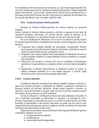fost îndeplinite obiectivele proiectate ale lecţiei, şi a mai rămas timp disponibil. Nu
este bine să dăm pauză elevilor înainte de momentul programat. Timpul disponibil
apărut sub formă de “gol de timp” trebuie folosit. Pentru aceasta profesorul îşi va
programa în proiectul de lecţie sau într-o fişă anexă un supliment de informaţii sau
de exerciţii (probleme) care vor umple “golul de timp”.
5.4.6. Lecţia de instruire tehnico-practică
Formele de instruire tehnico-practică au evoluat continuu pe parcursul
timpului.
Astăzi, formale de instruire tehnico-practică a elevilor se apropie tot mai mult de
specificul producţiei industriale, ele oferind elevilor cadrul de aplicare şi de
exersare a cunoştinţelor şi a operaţiilor însuşite în clasă şi în atelierul şcoală.
Fie că se desfăşoară în laboratoare, fie că au loc în atelierele şcoală, lecţiile
de instruire practică trebuie să îndeplinească anumite cerinţe pedagogice, între care
amintim:
 Asigurarea unui conţinut ştiinţific de specialitate corespunzător fiecărei
teme (operaţii sau lucrări practice legate de necesitatea calificării în meseria
aleasă sau specialitatea în care se pregătesc elevii)
 Asigurarea unei strânse legături între cunoştinţele de tehnologia meseriei şi
a altor discipline înrudite în scopul înţelegerii tezelor ştiinţifice cu caracter
inter disciplinar
 Efectuarea unor lucrări cu caracter util, ceea ce contribuie la dinamizarea
spiritului de responsabilitate şi conştiinciozitate a elevului faţă de pregătirea
sa
 Organizarea şi dotarea laboratoarelor şi atelierelor şcolare în raport cu
tehnica modernă contribuie la o mai rapidă integrare a elevilor, după
absolvirea şcolii, în procesul de producţie industrială
5.4.6.1. Lecţia în laborator
Lucrările de laborator stimulează dezvoltarea gândirii creatoare a elevilor, îi
ajută să-şi formeze priceperi şi deprinderi de mânuire a aparaturii, contribuie la
însuşirea tehnicii de cercetare ştiinţifică. Având funcţii cognitive, formative şi
aplicative, lecţia de laborator se apropie mult, în ceea ce priveşte metodica muncii
de învăţare, de activitatea de cercetare ştiinţifică.
Lecţia de laborator se desfăşoară pe baza unui plan amănunţit al lucrării, în
care se specifică activităţile şi experienţele ce urmează a fi efectuate de elevi,
precum şi aparatajul şi materialele pe care le vor utiliza în cadrul acestor activităţi.
Lucrările şi experienţele se pot efectua individual, pe grupe sau (în cazul în care
experimentul necesită aparataj special şi implică riscul de accidentare) frontal, deci
sub forma unei demonstraţii în faţa clasei.
Organizată cu pricepere, lecţia de laborator oferă largi posibilităţi de aplicare
a metodelor moderne cum ar fi:
 învăţământ prin descoperire
 problematizare
 muncă individuală independentă
 